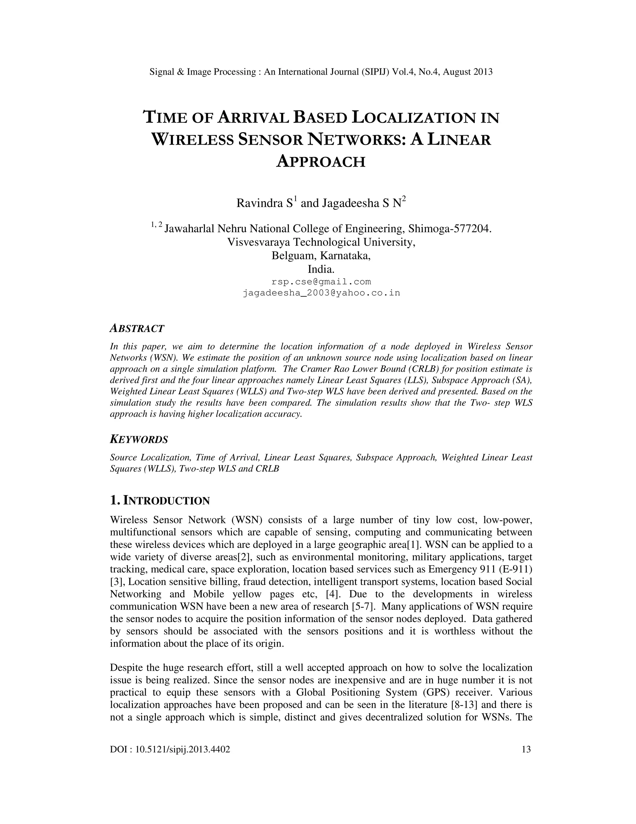 Signal & Image Processing : An International Journal (SIPIJ) Vol.4, No.4, August 2013 DOI : 10.5121/sipij.2013.4402 13 TIME OF ARRIVAL BASED LOCALIZATION IN WIRELESS SENSOR NETWORKS: A LINEAR APPROACH Ravindra S1 and Jagadeesha S N2 1, 2 Jawaharlal Nehru National College of Engineering, Shimoga-577204. Visvesvaraya Technological University, Belguam, Karnataka, India. rsp.cse@gmail.com jagadeesha_2003@yahoo.co.in ABSTRACT In this paper, we aim to determine the location information of a node deployed in Wireless Sensor Networks (WSN). We estimate the position of an unknown source node using localization based on linear approach on a single simulation platform. The Cramer Rao Lower Bound (CRLB) for position estimate is derived first and the four linear approaches namely Linear Least Squares (LLS), Subspace Approach (SA), Weighted Linear Least Squares (WLLS) and Two-step WLS have been derived and presented. Based on the simulation study the results have been compared. The simulation results show that the Two- step WLS approach is having higher localization accuracy. KEYWORDS Source Localization, Time of Arrival, Linear Least Squares, Subspace Approach, Weighted Linear Least Squares (WLLS), Two-step WLS and CRLB 1. INTRODUCTION Wireless Sensor Network (WSN) consists of a large number of tiny low cost, low-power, multifunctional sensors which are capable of sensing, computing and communicating between these wireless devices which are deployed in a large geographic area[1]. WSN can be applied to a wide variety of diverse areas[2], such as environmental monitoring, military applications, target tracking, medical care, space exploration, location based services such as Emergency 911 (E-911) [3], Location sensitive billing, fraud detection, intelligent transport systems, location based Social Networking and Mobile yellow pages etc, [4]. Due to the developments in wireless communication WSN have been a new area of research [5-7]. Many applications of WSN require the sensor nodes to acquire the position information of the sensor nodes deployed. Data gathered by sensors should be associated with the sensors positions and it is worthless without the information about the place of its origin. Despite the huge research effort, still a well accepted approach on how to solve the localization issue is being realized. Since the sensor nodes are inexpensive and are in huge number it is not practical to equip these sensors with a Global Positioning System (GPS) receiver. Various localization approaches have been proposed and can be seen in the literature [8-13] and there is not a single approach which is simple, distinct and gives decentralized solution for WSNs. The 