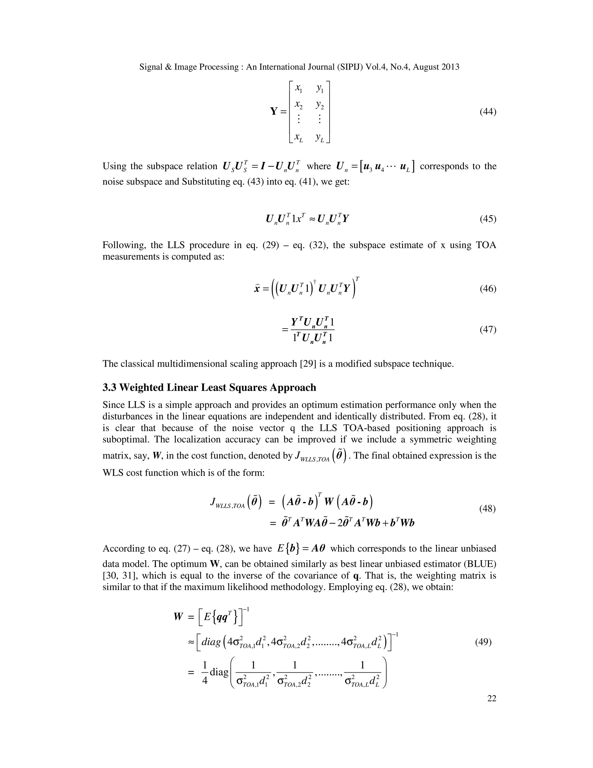 Signal & Image Processing : An International Journal (SIPIJ) Vol.4, No.4, August 2013 22 1 1 2 2 L L x y x y x y      =       Y M M (44) Using the subspace relation T T S S n n= −U U I U U where [ ]3 4n L= LU u u u corresponds to the noise subspace and Substituting eq. (43) into eq. (41), we get: 1T T T n n n nx ≈U U U U Y (45) Following, the LLS procedure in eq. (29) – eq. (32), the subspace estimate of x using TOA measurements is computed as: ( )( )† 1 T T T n n n n= ) x U U U U Y (46) 1 1 1 = T T n n T T n n Y U U U U (47) The classical multidimensional scaling approach [29] is a modified subspace technique. 3.3 Weighted Linear Least Squares Approach Since LLS is a simple approach and provides an optimum estimation performance only when the disturbances in the linear equations are independent and identically distributed. From eq. (28), it is clear that because of the noise vector q the LLS TOA-based positioning approach is suboptimal. The localization accuracy can be improved if we include a symmetric weighting matrix, say, W, in the cost function, denoted by ( ),WLLS TOAJ %θ . The final obtained expression is the WLS cost function which is of the form: ( ) ( ) ( ), = = 2 T WLLS TOA T T T T T J − + % % % % % % θ Aθ - b W Aθ - b θ A WAθ θ A Wb b Wb (48) According to eq. (27) – eq. (28), we have { }E =b Aθ which corresponds to the linear unbiased data model. The optimum W, can be obtained similarly as best linear unbiased estimator (BLUE) [30, 31], which is equal to the inverse of the covariance of q. That is, the weighting matrix is similar to that if the maximum likelihood methodology. Employing eq. (28), we obtain: { } ( ) 1 1 2 2 2 2 2 2 ,1 1 ,2 2 , 2 2 2 2 2 2 ,1 1 ,2 2 , = 4 ,4 ,........,4 1 1 1 1 = diag , ,........, 4 T TOA TOA TOA L L TOA TOA TOA L L E diag d d d d d d − −      ≈ σ σ σ      σ σ σ  W qq (49) 