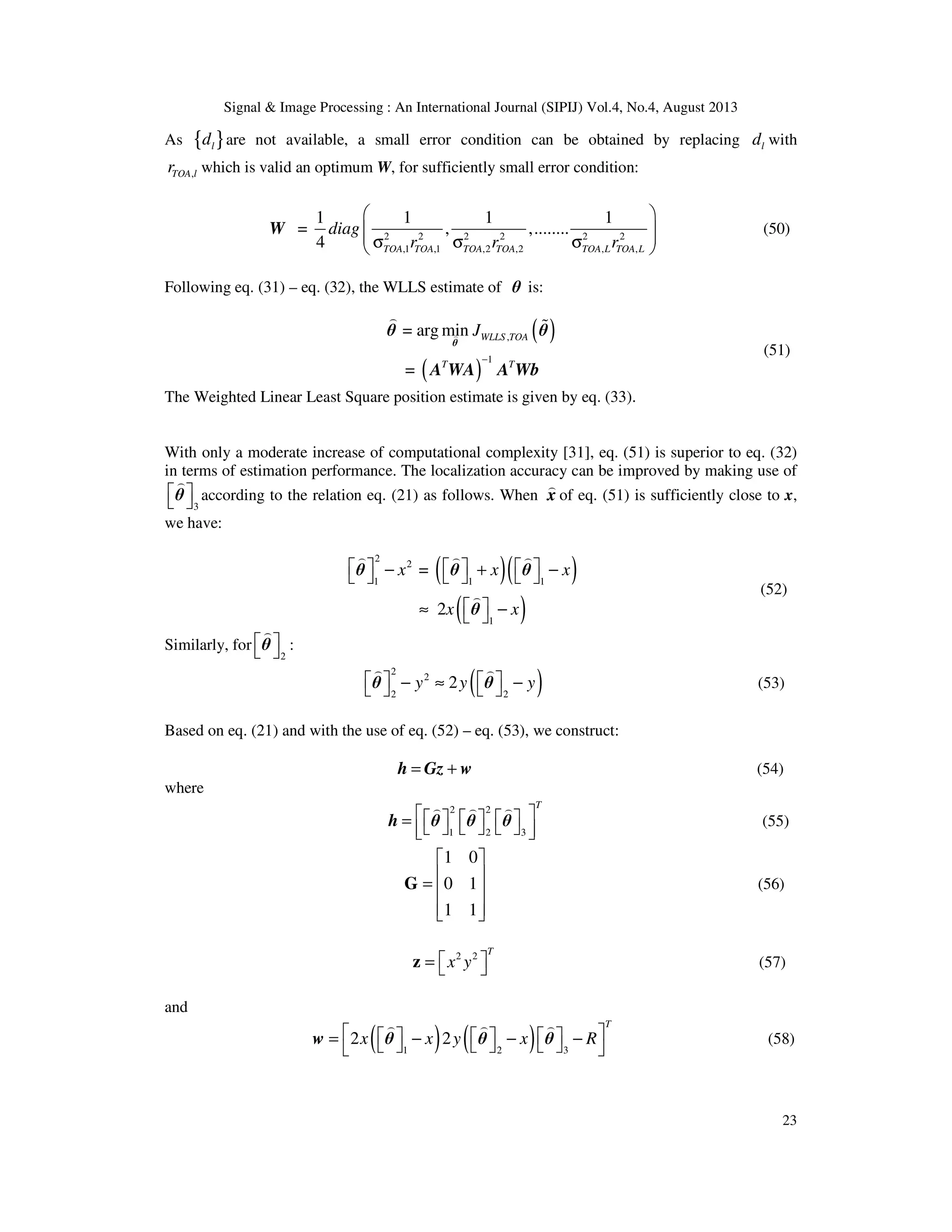 Signal & Image Processing : An International Journal (SIPIJ) Vol.4, No.4, August 2013 23 As { }ld are not available, a small error condition can be obtained by replacing ld with ,TOA lr which is valid an optimum W, for sufficiently small error condition: 2 2 2 2 2 2 ,1 ,1 ,2 ,2 , , 1 1 1 1 = , ,........ 4 TOA TOA TOA TOA TOA L TOA L diag r r r     σ σ σ  W (50) Following eq. (31) – eq. (32), the WLLS estimate of θ is: ( ) ( ) , 1 = arg min = WLLS TOA T T J − ) ) % θ θ θ A WA A Wb (51) The Weighted Linear Least Square position estimate is given by eq. (33). With only a moderate increase of computational complexity [31], eq. (51) is superior to eq. (32) in terms of estimation performance. The localization accuracy can be improved by making use of 3    ) θ according to the relation eq. (21) as follows. When ) x of eq. (51) is sufficiently close to x, we have: ( )( ) ( ) 2 2 1 1 1 1 = 2 x x x x x      − + −       ≈ −  ) ) ) ) θ θ θ θ (52) Similarly, for 2    ) θ : ( ) 2 2 2 2 2y y y   − ≈ −    ) ) θ θ (53) Based on eq. (21) and with the use of eq. (52) – eq. (53), we construct: = +h Gz w (54) where 2 2 1 2 3 T       =         ) ) ) h θ θ θ (55) 1 0 0 1 1 1    =      G (56) 2 2 T x y =  z (57) and ( ) ( )1 2 3 2 2 T x x y x R      = − − −       ) ) ) w θ θ θ (58) 