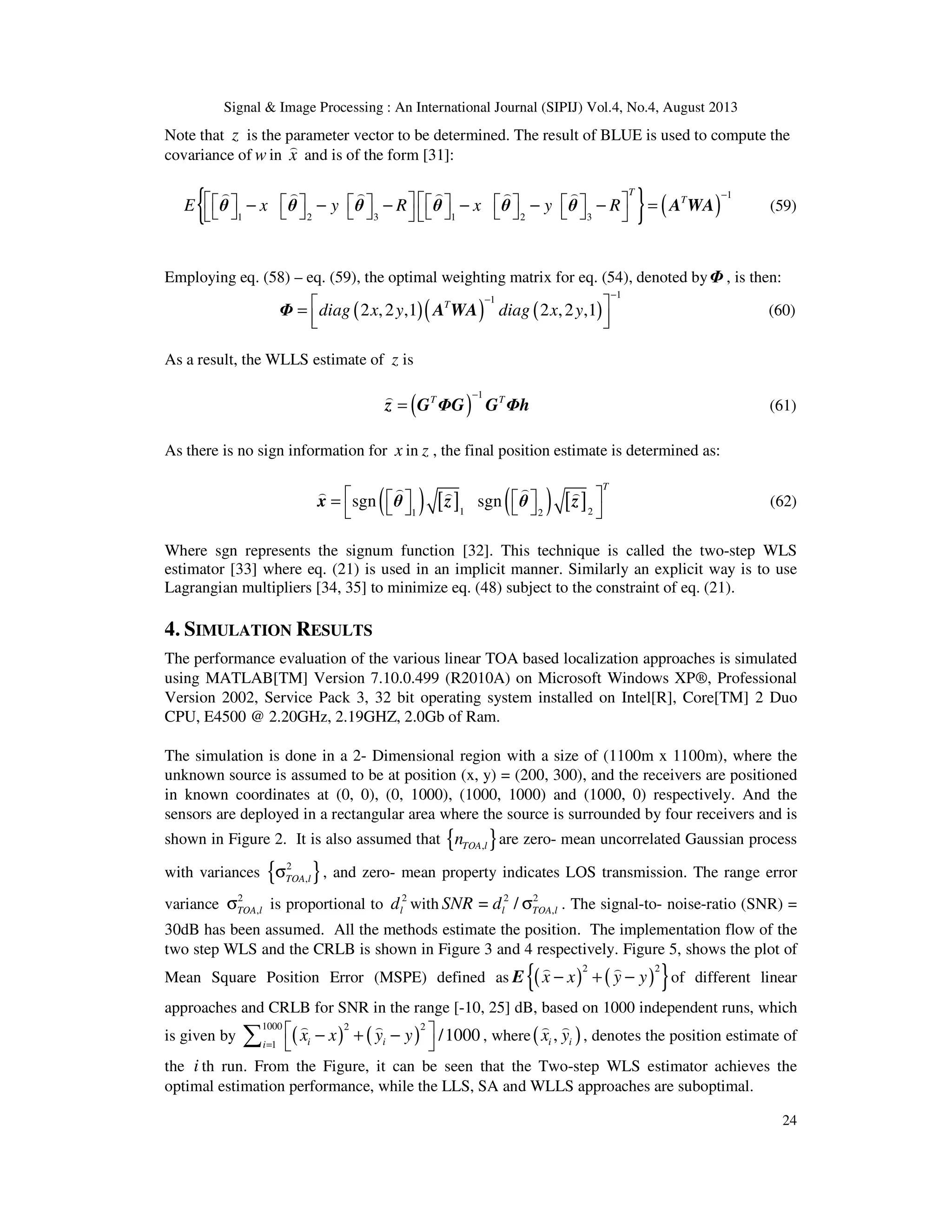 Signal & Image Processing : An International Journal (SIPIJ) Vol.4, No.4, August 2013 24 Note that z is the parameter vector to be determined. The result of BLUE is used to compute the covariance of w in x ) and is of the form [31]: { } ( ) 1 1 2 3 1 2 3 T T E x y R x y R −               − − − − − − =               ) ) ) ) ) ) θ θ θ θ θ θ A WA (59) Employing eq. (58) – eq. (59), the optimal weighting matrix for eq. (54), denoted byΦ , is then: ( )( ) ( ) 11 2 ,2 ,1 2 ,2 ,1T diag x y diag x y −−  =    Φ A WA (60) As a result, the WLLS estimate of z is ( ) 1T T− = ) z G ΦG G Φh (61) As there is no sign information for x in z , the final position estimate is determined as: ( ) [ ] ( ) [ ]1 21 2 sgn sgn T     =      ) )) ) ) x θ z θ z (62) Where sgn represents the signum function [32]. This technique is called the two-step WLS estimator [33] where eq. (21) is used in an implicit manner. Similarly an explicit way is to use Lagrangian multipliers [34, 35] to minimize eq. (48) subject to the constraint of eq. (21). 4. SIMULATION RESULTS The performance evaluation of the various linear TOA based localization approaches is simulated using MATLAB[TM] Version 7.10.0.499 (R2010A) on Microsoft Windows XP®, Professional Version 2002, Service Pack 3, 32 bit operating system installed on Intel[R], Core[TM] 2 Duo CPU, E4500 @ 2.20GHz, 2.19GHZ, 2.0Gb of Ram. The simulation is done in a 2- Dimensional region with a size of (1100m x 1100m), where the unknown source is assumed to be at position (x, y) = (200, 300), and the receivers are positioned in known coordinates at (0, 0), (0, 1000), (1000, 1000) and (1000, 0) respectively. And the sensors are deployed in a rectangular area where the source is surrounded by four receivers and is shown in Figure 2. It is also assumed that { },TOA ln are zero- mean uncorrelated Gaussian process with variances { }2 ,TOA lσ , and zero- mean property indicates LOS transmission. The range error variance 2 ,TOA lσ is proportional to 2 ld with 2 2 ,= /l TOA lSNR d σ . The signal-to- noise-ratio (SNR) = 30dB has been assumed. All the methods estimate the position. The implementation flow of the two step WLS and the CRLB is shown in Figure 3 and 4 respectively. Figure 5, shows the plot of Mean Square Position Error (MSPE) defined as ( ) ( ){ }2 2 x x y y− + − ) ) E of different linear approaches and CRLB for SNR in the range [-10, 25] dB, based on 1000 independent runs, which is given by ( ) ( ) 1000 2 2 1 /1000i ii x x y y=  − + −  ∑ ) ) , where( ),i ix y ) ) , denotes the position estimate of the i th run. From the Figure, it can be seen that the Two-step WLS estimator achieves the optimal estimation performance, while the LLS, SA and WLLS approaches are suboptimal. 