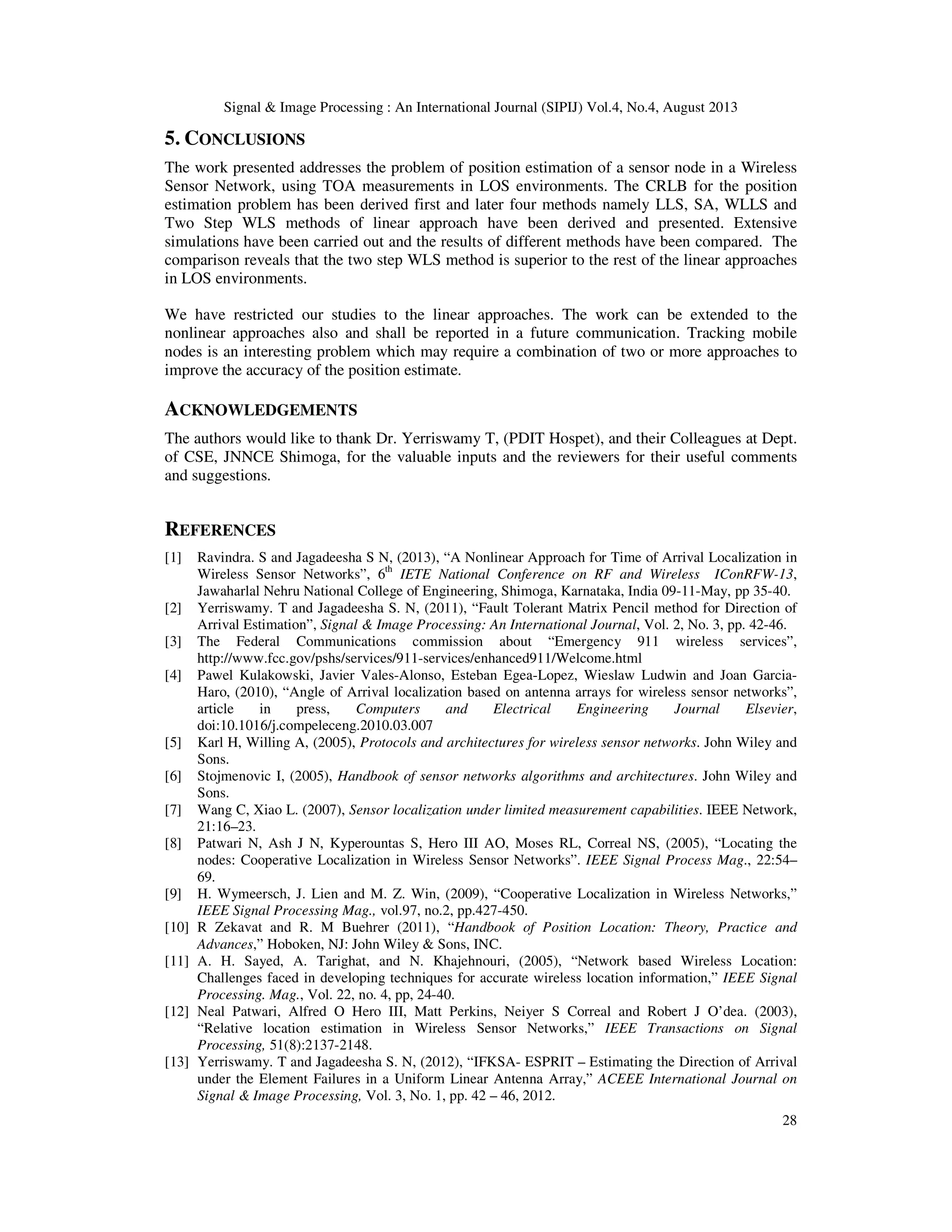 Signal & Image Processing : An International Journal (SIPIJ) Vol.4, No.4, August 2013 28 5. CONCLUSIONS The work presented addresses the problem of position estimation of a sensor node in a Wireless Sensor Network, using TOA measurements in LOS environments. The CRLB for the position estimation problem has been derived first and later four methods namely LLS, SA, WLLS and Two Step WLS methods of linear approach have been derived and presented. Extensive simulations have been carried out and the results of different methods have been compared. The comparison reveals that the two step WLS method is superior to the rest of the linear approaches in LOS environments. We have restricted our studies to the linear approaches. The work can be extended to the nonlinear approaches also and shall be reported in a future communication. Tracking mobile nodes is an interesting problem which may require a combination of two or more approaches to improve the accuracy of the position estimate. ACKNOWLEDGEMENTS The authors would like to thank Dr. Yerriswamy T, (PDIT Hospet), and their Colleagues at Dept. of CSE, JNNCE Shimoga, for the valuable inputs and the reviewers for their useful comments and suggestions. REFERENCES [1] Ravindra. S and Jagadeesha S N, (2013), “A Nonlinear Approach for Time of Arrival Localization in Wireless Sensor Networks”, 6th IETE National Conference on RF and Wireless IConRFW-13, Jawaharlal Nehru National College of Engineering, Shimoga, Karnataka, India 09-11-May, pp 35-40. [2] Yerriswamy. T and Jagadeesha S. N, (2011), “Fault Tolerant Matrix Pencil method for Direction of Arrival Estimation”, Signal & Image Processing: An International Journal, Vol. 2, No. 3, pp. 42-46. [3] The Federal Communications commission about “Emergency 911 wireless services”, http://www.fcc.gov/pshs/services/911-services/enhanced911/Welcome.html [4] Pawel Kulakowski, Javier Vales-Alonso, Esteban Egea-Lopez, Wieslaw Ludwin and Joan Garcia- Haro, (2010), “Angle of Arrival localization based on antenna arrays for wireless sensor networks”, article in press, Computers and Electrical Engineering Journal Elsevier, doi:10.1016/j.compeleceng.2010.03.007 [5] Karl H, Willing A, (2005), Protocols and architectures for wireless sensor networks. John Wiley and Sons. [6] Stojmenovic I, (2005), Handbook of sensor networks algorithms and architectures. John Wiley and Sons. [7] Wang C, Xiao L. (2007), Sensor localization under limited measurement capabilities. IEEE Network, 21:16–23. [8] Patwari N, Ash J N, Kyperountas S, Hero III AO, Moses RL, Correal NS, (2005), “Locating the nodes: Cooperative Localization in Wireless Sensor Networks”. IEEE Signal Process Mag., 22:54– 69. [9] H. Wymeersch, J. Lien and M. Z. Win, (2009), “Cooperative Localization in Wireless Networks,” IEEE Signal Processing Mag., vol.97, no.2, pp.427-450. [10] R Zekavat and R. M Buehrer (2011), “Handbook of Position Location: Theory, Practice and Advances,” Hoboken, NJ: John Wiley & Sons, INC. [11] A. H. Sayed, A. Tarighat, and N. Khajehnouri, (2005), “Network based Wireless Location: Challenges faced in developing techniques for accurate wireless location information,” IEEE Signal Processing. Mag., Vol. 22, no. 4, pp, 24-40. [12] Neal Patwari, Alfred O Hero III, Matt Perkins, Neiyer S Correal and Robert J O’dea. (2003), “Relative location estimation in Wireless Sensor Networks,” IEEE Transactions on Signal Processing, 51(8):2137-2148. [13] Yerriswamy. T and Jagadeesha S. N, (2012), “IFKSA- ESPRIT – Estimating the Direction of Arrival under the Element Failures in a Uniform Linear Antenna Array,” ACEEE International Journal on Signal & Image Processing, Vol. 3, No. 1, pp. 42 – 46, 2012. 