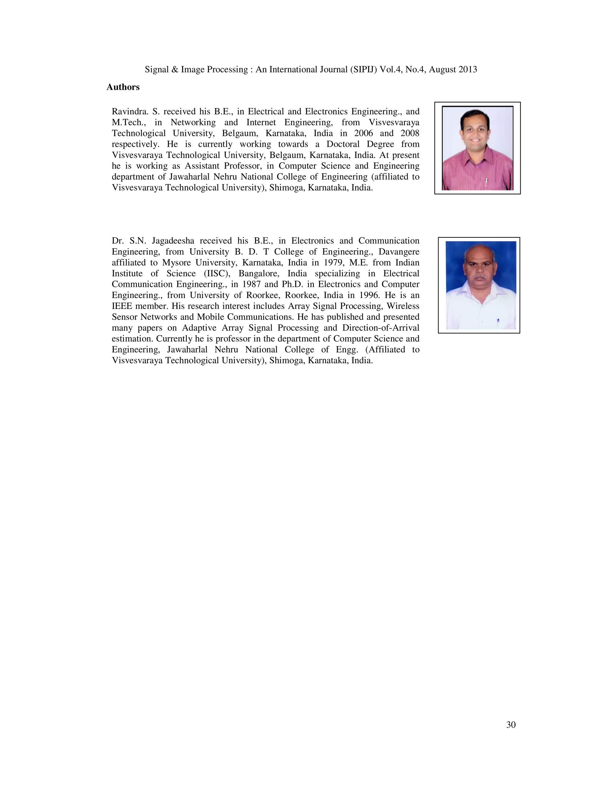 Signal & Image Processing : An International Journal (SIPIJ) Vol.4, No.4, August 2013 30 Authors Ravindra. S. received his B.E., in Electrical and Electronics Engineering., and M.Tech., in Networking and Internet Engineering, from Visvesvaraya Technological University, Belgaum, Karnataka, India in 2006 and 2008 respectively. He is currently working towards a Doctoral Degree from Visvesvaraya Technological University, Belgaum, Karnataka, India. At present he is working as Assistant Professor, in Computer Science and Engineering department of Jawaharlal Nehru National College of Engineering (affiliated to Visvesvaraya Technological University), Shimoga, Karnataka, India. Dr. S.N. Jagadeesha received his B.E., in Electronics and Communication Engineering, from University B. D. T College of Engineering., Davangere affiliated to Mysore University, Karnataka, India in 1979, M.E. from Indian Institute of Science (IISC), Bangalore, India specializing in Electrical Communication Engineering., in 1987 and Ph.D. in Electronics and Computer Engineering., from University of Roorkee, Roorkee, India in 1996. He is an IEEE member. His research interest includes Array Signal Processing, Wireless Sensor Networks and Mobile Communications. He has published and presented many papers on Adaptive Array Signal Processing and Direction-of-Arrival estimation. Currently he is professor in the department of Computer Science and Engineering, Jawaharlal Nehru National College of Engg. (Affiliated to Visvesvaraya Technological University), Shimoga, Karnataka, India. 