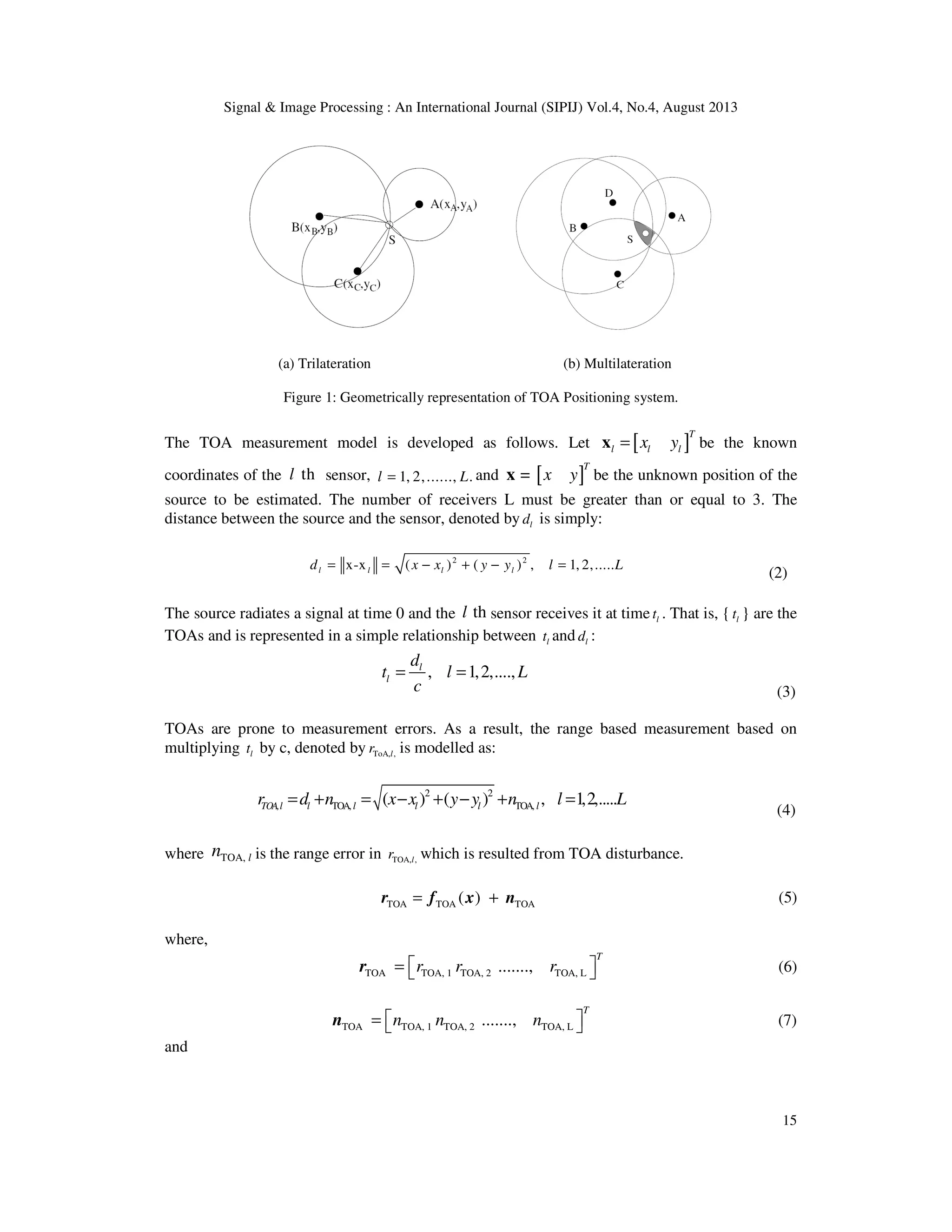Signal & Image Processing : An International Journal (SIPIJ) Vol.4, No.4, August 2013 15 (a) Trilateration (b) Multilateration Figure 1: Geometrically representation of TOA Positioning system. The TOA measurement model is developed as follows. Let [ ] T l l lx y=x be the known coordinates of the thl sensor, 1, 2,......, .l L= and [ ]= T x yx be the unknown position of the source to be estimated. The number of receivers L must be greater than or equal to 3. The distance between the source and the sensor, denoted by ld is simply: 2 2 x-x ( ) ( ) , 1, 2,.....l l l ld x x y y l L= = − + − = (2) The source radiates a signal at time 0 and the thl sensor receives it at time lt . That is, { lt } are the TOAs and is represented in a simple relationship between lt and ld : , 1,2,....,l l d t l L c = = (3) TOAs are prone to measurement errors. As a result, the range based measurement based on multiplying lt by c, denoted by ToA, ,lr is modelled as: 2 2 TOA, TOA,( ) ( ) , 1,2,.....TOA,l l l l l lr d n x x y y n l L= + = − + − + = (4) where TOA, ln is the range error in TOA, ,lr which is resulted from TOA disturbance. TOA TOA TOA( )= +r f x n (5) where, TOA TOA, 1 TOA, 2 TOA, L......., T r r r =  r (6) TOA TOA, 1 TOA, 2 TOA, L......., T n n n =  n (7) and 