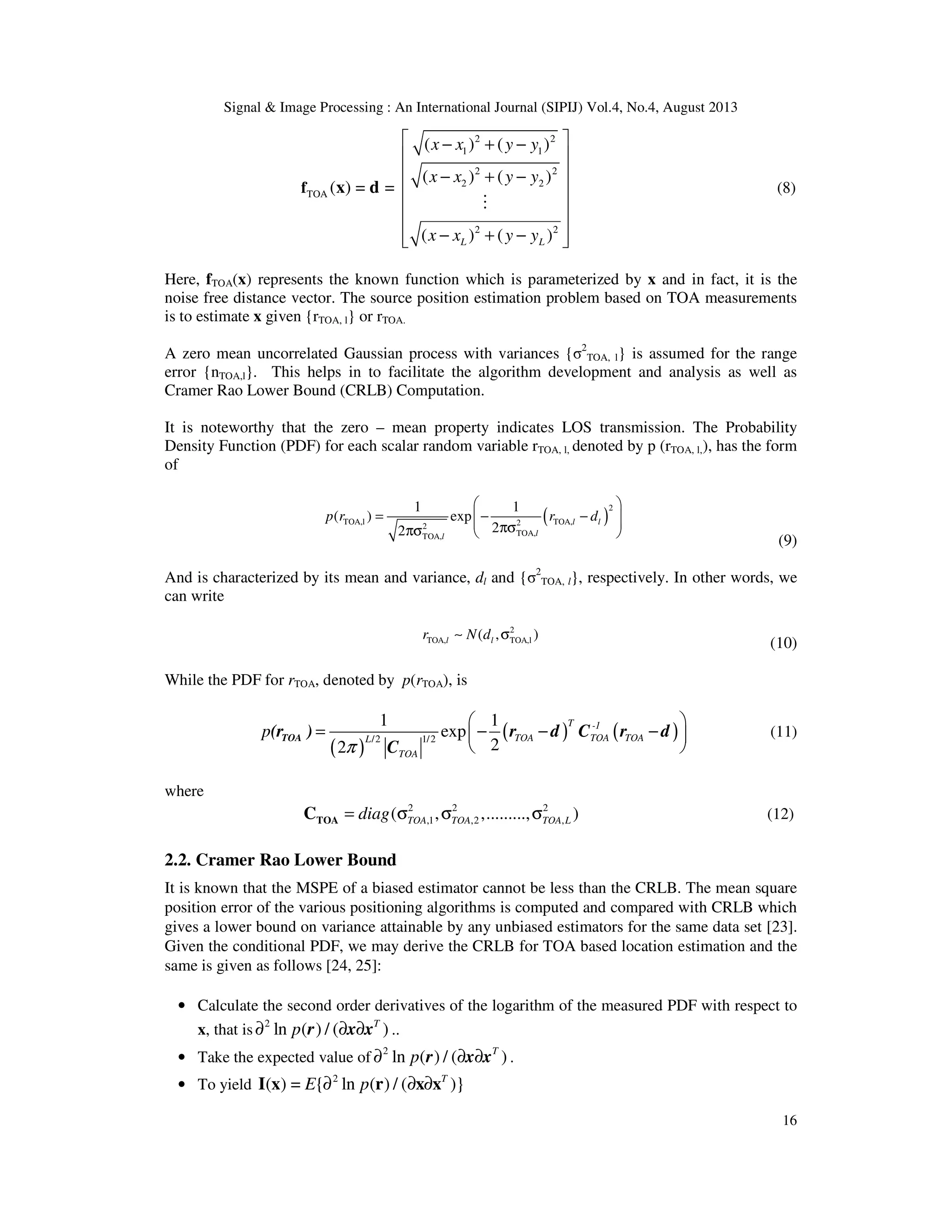 Signal & Image Processing : An International Journal (SIPIJ) Vol.4, No.4, August 2013 16 2 2 1 1 2 2 2 2 TOA 2 2 ( ) ( ) ( ) ( ) ( ) = = ( ) ( )L L x x y y x x y y x x y y  − + −    − + −       − + −   f x d M (8) Here, fTOA(x) represents the known function which is parameterized by x and in fact, it is the noise free distance vector. The source position estimation problem based on TOA measurements is to estimate x given {rTOA, l} or rTOA. A zero mean uncorrelated Gaussian process with variances {σ2 TOA, l} is assumed for the range error {nTOA,l}. This helps in to facilitate the algorithm development and analysis as well as Cramer Rao Lower Bound (CRLB) Computation. It is noteworthy that the zero – mean property indicates LOS transmission. The Probability Density Function (PDF) for each scalar random variable rTOA, l, denoted by p (rTOA, l,), has the form of ( ) 2 TOA,l TOA,22 TOA,TOA, 1 1 ( ) exp 22 l l ll p r r d   = − −  πσπσ   (9) And is characterized by its mean and variance, dl and {σ2 TOA, l}, respectively. In other words, we can write 2 TOA, TOA,l( , )l lr N d∼ σ (10) While the PDF for rTOA, denoted by p(rTOA), is ( ) ( ) ( )1/2/2 1 1 exp 22 T -1 TOA TOA TOAL TOA p π   = − − −    TOA(r ) r d C r d C (11) where 2 2 2 ,1 ,2 ,( , ,........., )TOA TOA TOA Ldiag= σ σ σTOAC (12) 2.2. Cramer Rao Lower Bound It is known that the MSPE of a biased estimator cannot be less than the CRLB. The mean square position error of the various positioning algorithms is computed and compared with CRLB which gives a lower bound on variance attainable by any unbiased estimators for the same data set [23]. Given the conditional PDF, we may derive the CRLB for TOA based location estimation and the same is given as follows [24, 25]: • Calculate the second order derivatives of the logarithm of the measured PDF with respect to x, that is 2 ln ( ) / ( )T p∂ ∂ ∂r x x .. • Take the expected value of 2 ln ( ) / ( )T p∂ ∂ ∂r x x . • To yield 2 ( ) = { ln ( ) / ( )}T E p∂ ∂ ∂I x r x x 