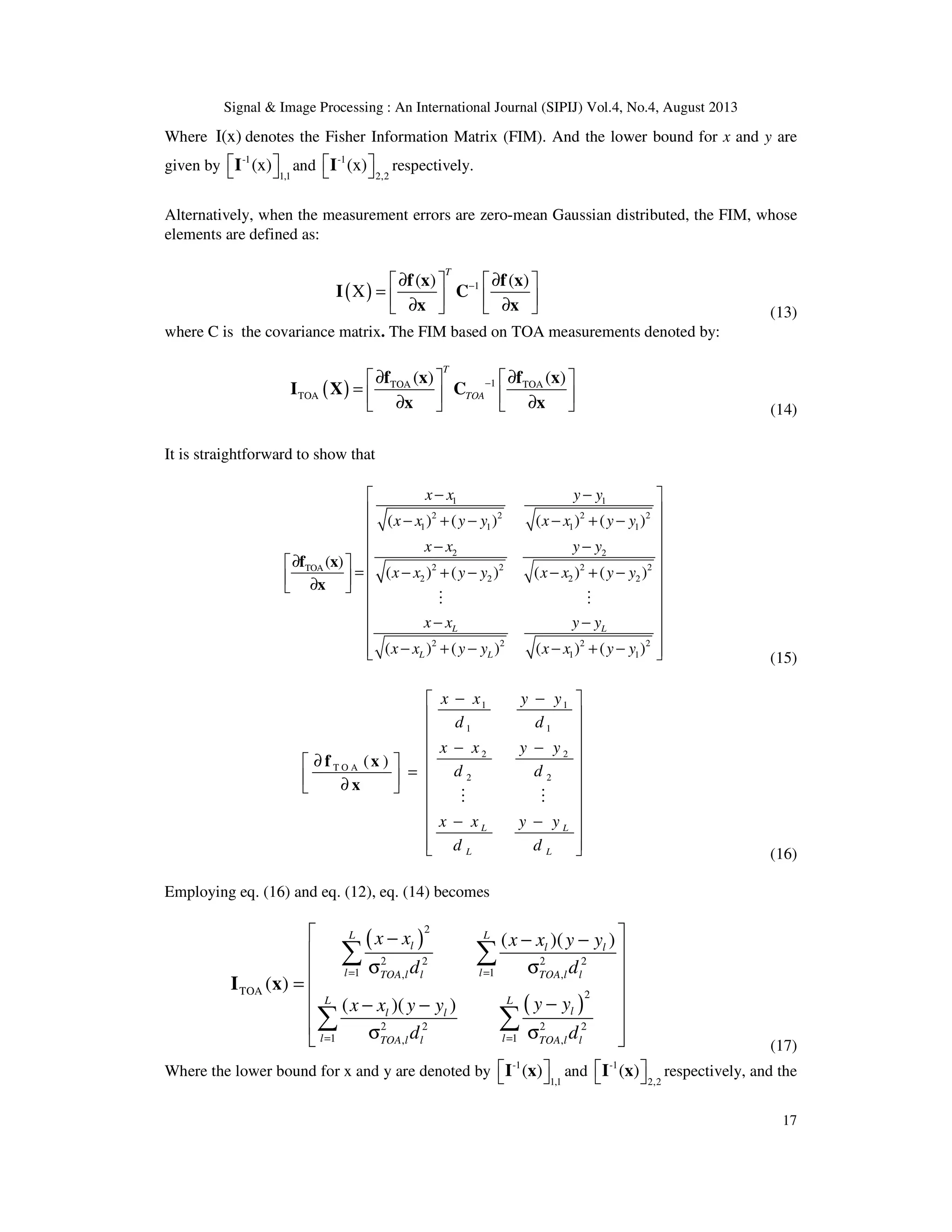 Signal & Image Processing : An International Journal (SIPIJ) Vol.4, No.4, August 2013 17 Where I(x) denotes the Fisher Information Matrix (FIM). And the lower bound for x and y are given by -1 1,1 (x)  I and -1 2,2 (x)  I respectively. Alternatively, when the measurement errors are zero-mean Gaussian distributed, the FIM, whose elements are defined as: ( ) 1( ) ( ) X T −∂ ∂    =    ∂ ∂    f x f x I C x x (13) where C is the covariance matrix. The FIM based on TOA measurements denoted by: ( ) 1TOA TOA TOA ( ) ( ) T TOA −∂ ∂    =    ∂ ∂    f x f x I X C x x (14) It is straightforward to show that 1 1 2 2 2 2 1 1 1 1 2 2 2 2 2 2TOA 2 2 2 2 2 2 2 2 1 1 ( ) ( ) ( ) ( ) ( ) ( ) ( ) ( ) ( ) ( ) ( ) ( ) ( ) L L L L x x y y x x y y x x y y x x y y x x y y x x y y x x y y x x y y x x y y − −    − + − − + −   − −  ∂  = − + − − + −  ∂       − −   − + − − + −   f x x M M (15) 1 1 1 1 2 2 T O A 2 2 ( ) L L L L x x y y d d x x y y d d x x y y d d − −      − −  ∂   =   ∂      − −     f x x M M (16) Employing eq. (16) and eq. (12), eq. (14) becomes ( ) ( ) 2 2 2 1 1, , TOA 2 2 2 1 1, , ( )( ) ( ) ( )( ) L L l l l l lTOA l l TOA l l L L ll l l lTOA l l TOA l l x x x x y y d d y yx x y y d d 2 2 = = 2 2 = =  − − −   σ σ  =   −− −   σ σ  ∑ ∑ ∑ ∑ I x (17) Where the lower bound for x and y are denoted by -1 1,1 ( )  I x and -1 2,2 ( )  I x respectively, and the 