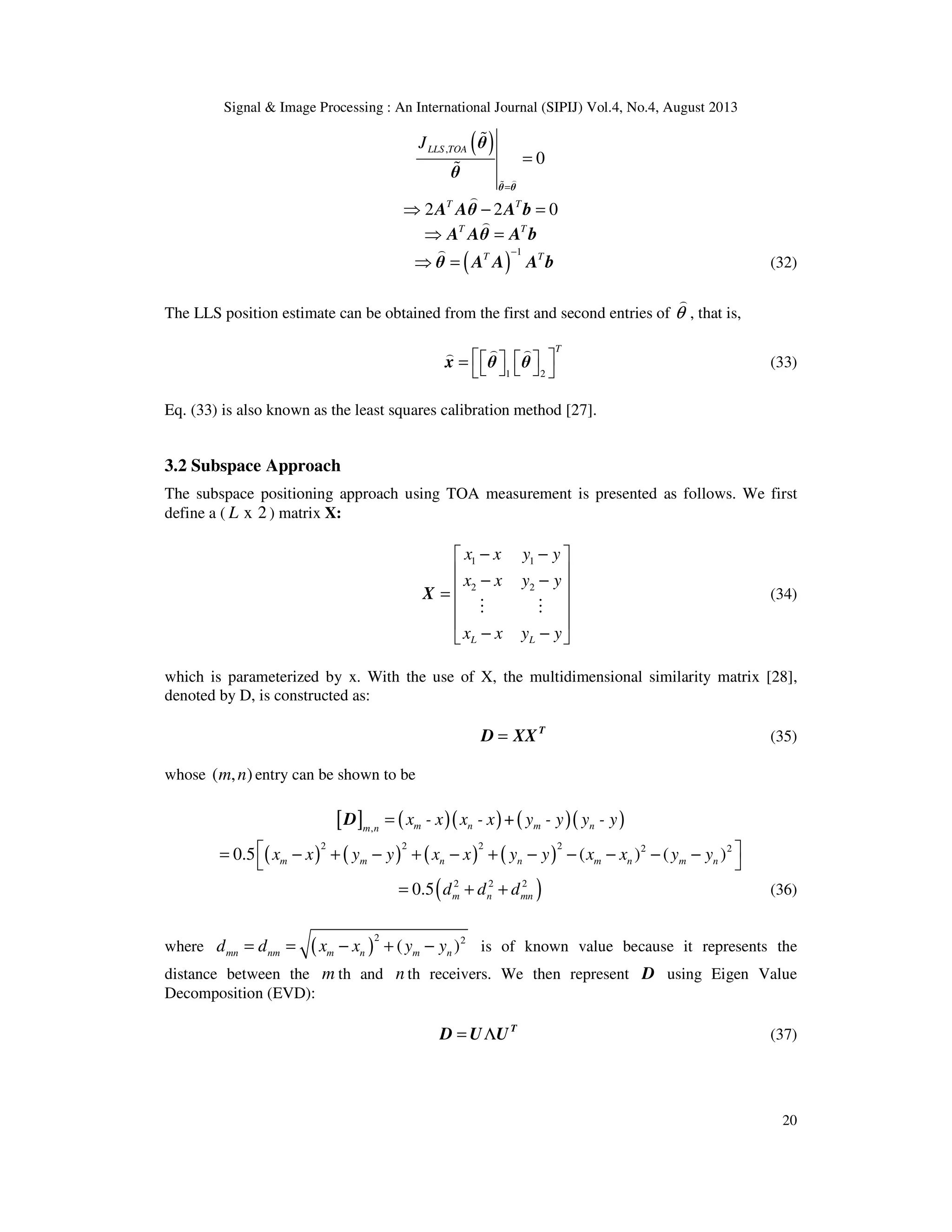 Signal & Image Processing : An International Journal (SIPIJ) Vol.4, No.4, August 2013 20 ( ), 0 LLS TOAJ = = ) % % % θ θ θ θ 2 2 0T T ⇒ − = ) A Aθ A b T T ⇒ = ) A Aθ A b ( ) 1T T− ⇒ = ) θ A A A b (32) The LLS position estimate can be obtained from the first and second entries of θ ) , that is, 1 2 T     =      ) )) x θ θ (33) Eq. (33) is also known as the least squares calibration method [27]. 3.2 Subspace Approach The subspace positioning approach using TOA measurement is presented as follows. We first define a ( x 2L ) matrix X: 1 1 2 2 L L x x y y x x y y x x y y − −   − − =     − −  M M X (34) which is parameterized by x. With the use of X, the multidimensional similarity matrix [28], denoted by D, is constructed as: = T D XX (35) whose ( , )m n entry can be shown to be [ ] ( )( ) ( )( ), m n m nm n x - x x - x + y - y y - y=D ( ) ( ) ( ) ( ) 2 2 2 2 2 2 0.5 ( ) ( )m m n n m n m nx x y y x x y y x x y y = − + − + − + − − − − −   ( )2 2 2 0.5 m n mnd d d= + + (36) where ( ) 2 2 ( )mn nm m n m nd d x x y y= = − + − is of known value because it represents the distance between the m th and n th receivers. We then represent D using Eigen Value Decomposition (EVD): = Λ T D U U (37) 