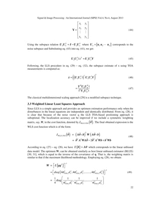 Signal & Image Processing : An International Journal (SIPIJ) Vol.4, No.4, August 2013
22
1 1
2 2
L L
x y
x y
x y
 
 
 =
 
 
 
Y
M M
(44)
Using the subspace relation T T
S S n n= −U U I U U where [ ]3 4n L= LU u u u corresponds to the
noise subspace and Substituting eq. (43) into eq. (41), we get:
1T T T
n n n nx ≈U U U U Y (45)
Following, the LLS procedure in eq. (29) – eq. (32), the subspace estimate of x using TOA
measurements is computed as:
( )( )†
1
T
T T
n n n n=
)
x U U U U Y (46)
1
1 1
=
T T
n n
T T
n n
Y U U
U U
(47)
The classical multidimensional scaling approach [29] is a modified subspace technique.
3.3 Weighted Linear Least Squares Approach
Since LLS is a simple approach and provides an optimum estimation performance only when the
disturbances in the linear equations are independent and identically distributed. From eq. (28), it
is clear that because of the noise vector q the LLS TOA-based positioning approach is
suboptimal. The localization accuracy can be improved if we include a symmetric weighting
matrix, say, W, in the cost function, denoted by ( ),WLLS TOAJ %θ . The final obtained expression is the
WLS cost function which is of the form:
( ) ( ) ( ), =
= 2
T
WLLS TOA
T T T T T
J
− +
% % %
% % %
θ Aθ - b W Aθ - b
θ A WAθ θ A Wb b Wb
(48)
According to eq. (27) – eq. (28), we have { }E =b Aθ which corresponds to the linear unbiased
data model. The optimum W, can be obtained similarly as best linear unbiased estimator (BLUE)
[30, 31], which is equal to the inverse of the covariance of q. That is, the weighting matrix is
similar to that if the maximum likelihood methodology. Employing eq. (28), we obtain:
{ }
( )
1
1
2 2 2 2 2 2
,1 1 ,2 2 ,
2 2 2 2 2 2
,1 1 ,2 2 ,
=
4 ,4 ,........,4
1 1 1 1
= diag , ,........,
4
T
TOA TOA TOA L L
TOA TOA TOA L L
E
diag d d d
d d d
−
−
 
 
 ≈ σ σ σ 
 
  σ σ σ 
W qq
(49)
 
