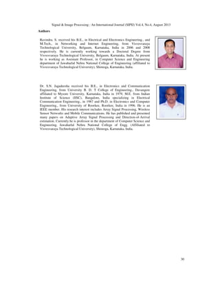 Signal & Image Processing : An International Journal (SIPIJ) Vol.4, No.4, August 2013
30
Authors
Ravindra. S. received his B.E., in Electrical and Electronics Engineering., and
M.Tech., in Networking and Internet Engineering, from Visvesvaraya
Technological University, Belgaum, Karnataka, India in 2006 and 2008
respectively. He is currently working towards a Doctoral Degree from
Visvesvaraya Technological University, Belgaum, Karnataka, India. At present
he is working as Assistant Professor, in Computer Science and Engineering
department of Jawaharlal Nehru National College of Engineering (affiliated to
Visvesvaraya Technological University), Shimoga, Karnataka, India.
Dr. S.N. Jagadeesha received his B.E., in Electronics and Communication
Engineering, from University B. D. T College of Engineering., Davangere
affiliated to Mysore University, Karnataka, India in 1979, M.E. from Indian
Institute of Science (IISC), Bangalore, India specializing in Electrical
Communication Engineering., in 1987 and Ph.D. in Electronics and Computer
Engineering., from University of Roorkee, Roorkee, India in 1996. He is an
IEEE member. His research interest includes Array Signal Processing, Wireless
Sensor Networks and Mobile Communications. He has published and presented
many papers on Adaptive Array Signal Processing and Direction-of-Arrival
estimation. Currently he is professor in the department of Computer Science and
Engineering, Jawaharlal Nehru National College of Engg. (Affiliated to
Visvesvaraya Technological University), Shimoga, Karnataka, India.
 