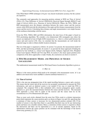 Signal & Image Processing : An International Journal (SIPIJ) Vol.4, No.4, August 2013
14
Ultra Wide Band (UWB) techniques [14] give very decent localization accuracy but the systems
are expensive.
The commonly used approaches for measuring position estimate in WSN are Time of Arrival
(TOA) [15], Time Difference of Arrival (TDOA)[16], Received Signal Strength (RSS)[17] and
Angle of Arrival (AOA) a.k.a., Direction of Arrival (DOA)[18]. Where, the TOA, TDOA, and
RSS measurement gives the distance calculation between the source sensor and the receiver
sensors while DOAs provide the information of the angle and the distance measurements from the
source and the receiver. Calculating these distance and angle measurements is not simple because
of the nonlinear relationships with the source.
Given the TOA, TDOA, RSS and DOA information, the main focus of this paper is based on
TOA positioning algorithms. We consider a two dimensional (2D) rectangular area where the
sensors are deployed in Line-of-Sight (LOS) transmission, i.e., there is a direct path between the
source and each receiver [19]. Also, we conclude that the measurements are well inside the
expected range in order to obtain reliable location estimation.
The rest of the paper is organized as follows. In section 2 we present, the measurement model of
TOA, and their positioning principles. In section 3, we provide the linear approach of finding the
position by four methods i.e., Linear Least Squares (LLS), Subspace Approach (SA), Weighted
Linear Least Squares (WLLS) and Two-step WLS. In section 4, the mean square position error
comparison of the above approaches is made. Finally, the conclusions are drawn in section 5.
2. TOA MEASUREMENT MODEL AND PRINCIPLES OF SOURCE
LOCALIZATION
The mathematical measurement model for TOA based Source Localization Algorithm is given as:
r = f(x) + n (1)
Where x is the source position which needs to be estimated, r the measurement vector, ‘n’ is an
additive zero-mean noise vector and f(x) is a known nonlinear function in ‘x’.
2.1. Time of Arrival
TOA is the one-way propagation time of the signal travelling between a source and a receiver.
This means that the source and all the receivers are accurately synchronized to measure the TOA
information, and such an identical system is not needed if two way or round trip TOA is
computed. The computed TOA is then multiplied with a known propagation speed, usually
denoted as c, gives the measured distance between the source and the receivers. The measured
TOA represents a circle with its centre at the receiver and the source must lie on the
circumference in a Two Dimensional (2D) space.
Three or more such circles obtained from the noise free TOAs result in a distinct intersection
point which represents the source position and is as shown in Figure 1(a) and 1(b), specifying that
a minimum of three sensors is necessary for two dimensional position estimate [20]. If the
number of sensors is less than three there is a possibility that there may not be any intersecting
points and hence not a feasible solution. Hence, a minimum of three sensors is required to obtain
the intersection and these can be represented as a set of circular equations, based on the
optimization criterion the source position can be estimated with the knowledge of the known
sensor array geometry [21, 22].
 