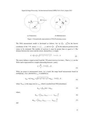 Signal & Image Processing : An International Journal (SIPIJ) Vol.4, No.4, August 2013
15
(a) Trilateration (b) Multilateration
Figure 1: Geometrically representation of TOA Positioning system.
The TOA measurement model is developed as follows. Let [ ]
T
l l lx y=x be the known
coordinates of the thl sensor, 1, 2,......, .l L= and [ ]=
T
x yx be the unknown position of the
source to be estimated. The number of receivers L must be greater than or equal to 3. The
distance between the source and the sensor, denoted by ld is simply:
2 2
x-x ( ) ( ) , 1, 2,.....l l l ld x x y y l L= = − + − =
(2)
The source radiates a signal at time 0 and the thl sensor receives it at time lt . That is, { lt } are the
TOAs and is represented in a simple relationship between lt and ld :
, 1,2,....,l
l
d
t l L
c
= =
(3)
TOAs are prone to measurement errors. As a result, the range based measurement based on
multiplying lt by c, denoted by ToA, ,lr is modelled as:
2 2
TOA, TOA,( ) ( ) , 1,2,.....TOA,l l l l l lr d n x x y y n l L= + = − + − + =
(4)
where TOA, ln is the range error in TOA, ,lr which is resulted from TOA disturbance.
TOA TOA TOA( )= +r f x n (5)
where,
TOA TOA, 1 TOA, 2 TOA, L.......,
T
r r r =  r (6)
TOA TOA, 1 TOA, 2 TOA, L.......,
T
n n n =  n (7)
and
 