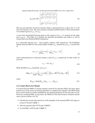 Signal & Image Processing : An International Journal (SIPIJ) Vol.4, No.4, August 2013
16
2 2
1 1
2 2
2 2
TOA
2 2
( ) ( )
( ) ( )
( ) = =
( ) ( )L L
x x y y
x x y y
x x y y
 − + −
 
 − + −
 
 
 
− + −  
f x d
M
(8)
Here, fTOA(x) represents the known function which is parameterized by x and in fact, it is the
noise free distance vector. The source position estimation problem based on TOA measurements
is to estimate x given {rTOA, l} or rTOA.
A zero mean uncorrelated Gaussian process with variances {σ2
TOA, l} is assumed for the range
error {nTOA,l}. This helps in to facilitate the algorithm development and analysis as well as
Cramer Rao Lower Bound (CRLB) Computation.
It is noteworthy that the zero – mean property indicates LOS transmission. The Probability
Density Function (PDF) for each scalar random variable rTOA, l, denoted by p (rTOA, l,), has the form
of
( )
2
TOA,l TOA,22
TOA,TOA,
1 1
( ) exp
22
l l
ll
p r r d
 
= − −  πσπσ  
(9)
And is characterized by its mean and variance, dl and {σ2
TOA, l}, respectively. In other words, we
can write
2
TOA, TOA,l( , )l lr N d∼ σ
(10)
While the PDF for rTOA, denoted by p(rTOA), is
( )
( ) ( )1/2/2
1 1
exp
22
T -1
TOA TOA TOAL
TOA
p
π
 
= − − − 
 
TOA(r ) r d C r d
C
(11)
where
2 2 2
,1 ,2 ,( , ,........., )TOA TOA TOA Ldiag= σ σ σTOAC (12)
2.2. Cramer Rao Lower Bound
It is known that the MSPE of a biased estimator cannot be less than the CRLB. The mean square
position error of the various positioning algorithms is computed and compared with CRLB which
gives a lower bound on variance attainable by any unbiased estimators for the same data set [23].
Given the conditional PDF, we may derive the CRLB for TOA based location estimation and the
same is given as follows [24, 25]:
• Calculate the second order derivatives of the logarithm of the measured PDF with respect to
x, that is 2
ln ( ) / ( )T
p∂ ∂ ∂r x x ..
• Take the expected value of 2
ln ( ) / ( )T
p∂ ∂ ∂r x x .
• To yield 2
( ) = { ln ( ) / ( )}T
E p∂ ∂ ∂I x r x x
 