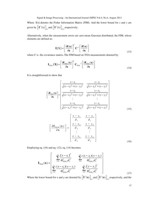 Signal & Image Processing : An International Journal (SIPIJ) Vol.4, No.4, August 2013
17
Where I(x) denotes the Fisher Information Matrix (FIM). And the lower bound for x and y are
given by -1
1,1
(x)  I and -1
2,2
(x)  I respectively.
Alternatively, when the measurement errors are zero-mean Gaussian distributed, the FIM, whose
elements are defined as:
( ) 1( ) ( )
X
T
−∂ ∂   
=    ∂ ∂   
f x f x
I C
x x (13)
where C is the covariance matrix. The FIM based on TOA measurements denoted by:
( ) 1TOA TOA
TOA
( ) ( )
T
TOA
−∂ ∂   
=    ∂ ∂   
f x f x
I X C
x x (14)
It is straightforward to show that
1 1
2 2 2 2
1 1 1 1
2 2
2 2 2 2TOA
2 2 2 2
2 2 2 2
1 1
( ) ( ) ( ) ( )
( )
( ) ( ) ( ) ( )
( ) ( ) ( ) ( )
L L
L L
x x y y
x x y y x x y y
x x y y
x x y y x x y y
x x y y
x x y y x x y y
− − 
 
− + − − + − 
 − −
 ∂ 
= − + − − + −  ∂   
 
 − −
 
− + − − + −  
f x
x
M M
(15)
1 1
1 1
2 2
T O A
2 2
( )
L L
L L
x x y y
d d
x x y y
d d
x x y y
d d
− − 
 
 
− − 
∂   =   ∂ 
 
 
− − 
  
f x
x
M M
(16)
Employing eq. (16) and eq. (12), eq. (14) becomes
( )
( )
2
2 2
1 1, ,
TOA 2
2 2
1 1, ,
( )( )
( )
( )( )
L L
l l l
l lTOA l l TOA l l
L L
ll l
l lTOA l l TOA l l
x x x x y y
d d
y yx x y y
d d
2 2
= =
2 2
= =
 − − −
 
σ σ 
=  
−− − 
 σ σ 
∑ ∑
∑ ∑
I x
(17)
Where the lower bound for x and y are denoted by -1
1,1
( )  I x and -1
2,2
( )  I x respectively, and the
 
