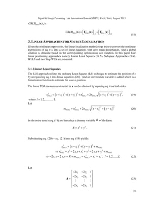 Signal & Image Processing : An International Journal (SIPIJ) Vol.4, No.4, August 2013
18
( )TOACRLB x , is
-1 -1
TOA TOA1,1 2,2
( ) ( ) ( )TOACRLB    = +   x I x I x
(18)
3. LINEAR APPROACHES FOR SOURCE LOCALIZATION
Given the nonlinear expressions, the linear localization methodology tries to convert the nonlinear
expressions of eq. (4), into a set of linear equations with zero mean disturbances. And a global
solution is obtained based on the corresponding optimization cost function. In this paper four
linear positioning approaches namely Linear Least Squares (LLS), Subspace Approaches (SA),
WLLS and two Step WLS are presented.
3.1. Linear Least Squares
The LLS approach utilizes the ordinary Least Squares (LS) technique to estimate the position of x
by reorganizing eq. 4 into linear equations [26]. And an intermediate variable is added which is a
linearization function to estimate the source position.
The linear TOA measurement model in x can be obtained by squaring eq. 4 on both sides,
( ) ( ) ( ) ( )
2 2 2 22 2
, , ,2 ,TOA l l l TOA l TOA l l lr x x y y n n x x y y= − + − + + − + − (19)
1,2,..........,where l L=
Let
( ) ( )
2 22
, , ,2TOA l TOA l TOA l l lm n n x x y y= + − + − (20)
be the noise term in eq. (19) and introduce a dummy variable R of the form:
2 2
R x y= + . (21)
Substituting eq. (20) – eq. (21) into eq. (19) yields:
( ) ( )
2 22
, ,TOA l l l TOA lr x x y y m= − + − +
2 2 2 2 2
, ,2 2TOA l l l l l TOA lr x x x x y y y y m⇒ = − + + − + +
2 2 2
, ,2 2 , 1,2,....,l l TOA l TOA l l lx x y y R m r x y l L⇒ − − + + = − − = (22)
Let
1 1
2 2
2 2 1
2 2 1
2 2 1L L
x y
x y
x y
− − 
 − − =
 
 
− − 
M M M
A (23)
 