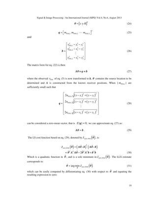 Signal & Image Processing : An International Journal (SIPIJ) Vol.4, No.4, August 2013
19
[ ]y
T
x R=θ (24)
,1 ,2 ,
T
TOA TOA TOA Lm m m =  Lq (25)
and
2 2 2
,1 1 1
2 2 2
,2 2 2
2 2 2
,
TOA
TOA
TOA L L L
r x y
r x y
r x y
 − −
 
− − =
 
 
− −  
M
b (26)
The matrix form for eq. (22) is then:
Aθ + q = b (27)
where the observed TOAr of eq. (5) is now transformed to b, θ contains the source location to be
determined and A is constructed from the known receiver positions. When { ,TOA lm } are
sufficiently small such that
( ) ( )
( ) ( )
( ) ( )
2 2
,1 1 1
2 2
,1 2 2
2 2
,1
2
2
2
TOA
TOA
TOA L L
n x x y y
n x x y y
n x x y y
 − + −
 
 
− + − ≈
 
 
 
− + − 
M
q (28)
can be considered a zero-mean vector, that is { } 0,E ≈q we can approximate eq. (27) as:
≈Aθ b . (29)
The LS cost function based on eq. (29), denoted by ( ),LLS TOAJ %θ , is:
( ) ( ) ( ),
T
LLS TOAJ =% % %θ Aθ - b Aθ - b
= 2T T T T T
− +% % %θ A Aθ θ A b b b (30)
Which is a quadratic function in θ% , and is a sole minimum in ( ),LLS TOAJ θ% . The LLS estimate
corresponds to:
( ),arg min LLS TOAJ= %
)
%
θ
θ θ (31)
which can be easily computed by differentiating eq. (30) with respect to θ% and equating the
resulting expression to zero:
 