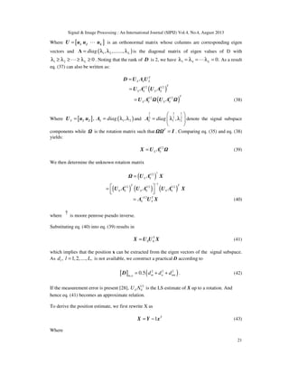 Signal & Image Processing : An International Journal (SIPIJ) Vol.4, No.4, August 2013
21
Where [ ]= L1 2 LU u u u is an orthonormal matrix whose columns are corresponding eigen
vectors and ( )1 2, ,......., Ldiag= λ λ λΛ is the diagonal matrix of eigen values of D with
1 2 0Lλ ≥ λ ≥ ≥ λ ≥L . Noting that the rank of D is 2, we have 3 4 0.Lλ = λ = λ =L As a result
eq. (37) can also be written as:
T
S S S=D U Λ U
( )1/2 1/2 T
S S S S= U Λ U Λ
( )1/2 1/2 T
S S S S= U Λ U Λ (38)
Where [ ] ( )1 2, ,S S diag= = λ λ1 2U u u Λ and
1 1 1
2 2 2
1 2,S diag
 
= λ λ 
 
Λ denote the signal subspace
components while is the rotation matrix such that T
= I . Comparing eq. (35) and eq. (38)
yields:
1/2
S S=X U Λ (39)
We then determine the unknown rotation matrix
( )
†1/2
S S= U Λ X
( ) ( ) ( )
1
1/2 1/2 1/2T T
S S S S S S
−
 =   
U Λ U Λ U Λ X
1/2 T
S S
−
= Λ U X (40)
where
† is moore penrose pseudo inverse.
Substituting eq. (40) into eq. (39) results in
T
S S=X U U X (41)
which implies that the position x can be extracted from the eigen vectors of the signal subspace.
As , 1,2,...., ,ld l L= is not available, we construct a practical D according to
[ ] ( )2 2 2
,
0.5 m n mnm n
d d d= + +D . (42)
If the measurement error is present [28], 1/2
S SU Λ is the LS estimate of X up to a rotation. And
hence eq. (41) becomes an approximate relation.
To derive the position estimate, we first rewrite X as
1 T
= −X Y x (43)
Where
 