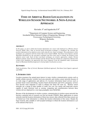 Signal & Image Processing : An International Journal (SIPIJ) Vol.6, No.1, February 2015
DOI : 10.5121/sipij.2015.6104 45
TIME OF ARRIVAL BASED LOCALIZATION IN
WIRELESS SENSOR NETWORKS: A NON-LINEAR
APPROACH
Ravindra. S1
and Jagadeesha S N2
1,2
Department of Computer Science and Engineering,
Jawaharlal Nehru National College of Engineering, Shimoga -577204.
Visvesvaraya Technological University,
Belgaum, Karnataka,
India.
ABSTRACT
In this paper, we aim to obtain the location information of a sensor node deployed in a Wireless Sensor
Network (WSN). Here, Time of Arrival based localization technique is considered. We calculate the
position information of an unknown sensor node using the non- linear techniques. The performances of the
techniques are compared with the Cramer Rao Lower bound (CRLB). Non-linear Least Squares and the
Maximum Likelihood are the non-linear techniques that have been used to estimate the position of the
unknown sensor node. Each of these non-linear techniques are iterative approaches, namely, Newton
Raphson estimate, Gauss Newton Estimate and the Steepest Descent estimate for comparison. Based on the
results of the simulation, the approaches have been compared. From the simulation study, Localization
based on Maximum Likelihood approach is having higher localization accuracy.
KEYWORDS
Node Localization, Time of Arrival, Maximum Likelihood approach, Non-linear Least Squares approach
and CRLB.
1. INTRODUCTION
Location awareness has gained great interest in many wireless communication systems such as
mobile cellular networks, wireless local area networks and wireless sensor networks because of
its wide range of applications and add-ons [1]. Location information based services such as
position based social networking, location based advertisement and E-911 emergency services
have become more important in order to enhance the future life style [2]. Wireless sensor
networks are a group of large number of small, low cost, low energy and multi-task sensors
capable of many functions such as sensing, computing and communication between these
wireless devices deployed in a very large geographic area [3][4][5][6].
Because of the developments in wireless systems, communication in wireless sensor networks has
become a potential area of research over the last decade [7][8][9]. Many applications in sensor
networks need the location information of these tiny sensors, data collected from these sensors are
of limited use if the information is without the location information of the sensor. Despite the
huge research, still a reliable or well accepted technique to obtain the location information is yet
to be realized [10][11][12].
 