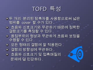TOFD
TOFD 특성
특성
두 개의 분리된 탐촉자를 사용함으로써 넓은
두 개의 분리된 탐촉자를 사용함으로써 넓은
범위를
범위를 cover
cover 할 수가 있다
할 수가 있다 .
.
초음파 신호크기와 무관하기 때문에 정확한
초음파 신호크기와 무관하기 때문에 정확한
결함크기를 측정할 수 있다
결함크기를 측정할 수 있다 .
.
용접부위의 형상과 무관하게 초음파 보정을
용접부위의 형상과 무관하게 초음파 보정을
수행할 수 있다
수행할 수 있다 .
.
모든 형태의 결함에 잘 적용된다
모든 형태의 결함에 잘 적용된다 .
.
결함의 방향성에 무관하다
결함의 방향성에 무관하다 .
.
초음파 신호크기 및 접촉매질의
초음파 신호크기 및 접촉매질의
문제에 덜 민감하다
문제에 덜 민감하다 .
.
 