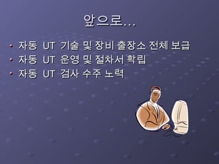 앞으로…
앞으로…
자동
자동 UT
UT 기술 및 장비 출장소 전체 보급
기술 및 장비 출장소 전체 보급
자동
자동 UT
UT 운영 및 절차서 확립
운영 및 절차서 확립
자동
자동 UT
UT 검사 수주 노력
검사 수주 노력
 