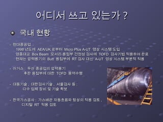 어디서 쓰고 있는가
어디서 쓰고 있는가 ?
?
국내 현황
국내 현황
-
- 현대중공업
현대중공업 :
:
1998
1998 년도에
년도에 AEA/UK
AEA/UK 로부터
로부터 Micro Plus A-UT
Micro Plus A-UT 영상 시스템 도입
영상 시스템 도입
영종대교
영종대교 Box Beam
Box Beam 모서리 용접부 건전성 검사에
모서리 용접부 건전성 검사에 TOFD
TOFD 검사기법 적용하여 완료
검사기법 적용하여 완료
현재는 압력용기의
현재는 압력용기의 Butt
Butt 용접부에
용접부에 RT
RT 검사 대신
검사 대신 A-UT
A-UT 영상 시스템 부분적 적용
영상 시스템 부분적 적용
-
- 아거스
아거스 :
: 두산 중공업의 압력용기
두산 중공업의 압력용기
후판 용접부에 대한
후판 용접부에 대한 TOFD
TOFD 용역수행
용역수행
-
- 대동기술
대동기술 ,
, 대한검사기술
대한검사기술 ,
, 서울검사 등
서울검사 등 :
:
다수 업체 장비 및 기술 확보
다수 업체 장비 및 기술 확보
-
- 한국가스공사
한국가스공사 :
: 가스배관 자동초음파 탐상의 적용 검토
가스배관 자동초음파 탐상의 적용 검토 ,
,
디지털
디지털 RT
RT 적용 검토
적용 검토
 