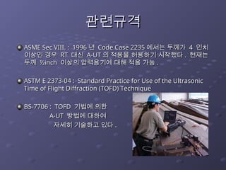 관련규격
관련규격
ASME Sec VIII. : 1996
ASME Sec VIII. : 1996 년
년 Code Case 2235
Code Case 2235 에서는 두께가
에서는 두께가 4
4 인치
인치
이상인 경우
이상인 경우 RT
RT 대신
대신 A-UT
A-UT 의 적용을 허용하기 시작했다
의 적용을 허용하기 시작했다 .
. 현재는
현재는
두께
두께 ½inch
½inch 이상의 압력용기에 대해 적용 가능
이상의 압력용기에 대해 적용 가능 .
.
ASTM E 2373-04 : Standard Practice for Use of the Ultrasonic
ASTM E 2373-04 : Standard Practice for Use of the Ultrasonic
Time of Flight Diffraction (TOFD) Technique
Time of Flight Diffraction (TOFD) Technique
BS-7706 : TOFD
BS-7706 : TOFD 기법에 의한
기법에 의한
A-UT
A-UT 방법에 대하여
방법에 대하여
자세히 기술하고 있다
자세히 기술하고 있다 .
.
 