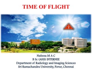 TIME OF FLIGHT




               Nafeesa M A C
           B Sc (AHS) INTERNEE
Department of Radiology and Imaging Sciences
 Sri Ramachandra University, Porur, Chennai
 