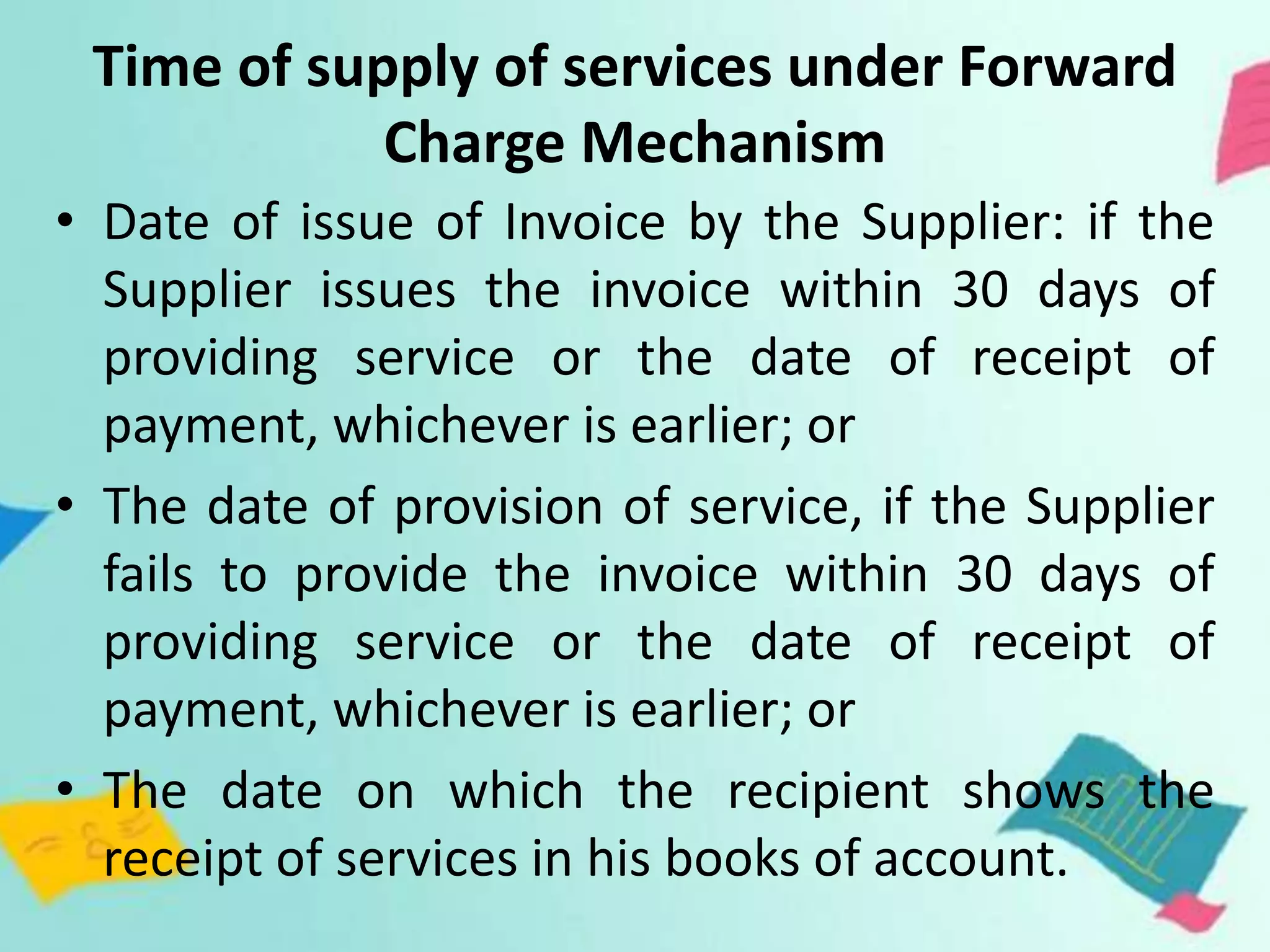 Time of supply of services under Forward
Charge Mechanism
• Date of issue of Invoice by the Supplier: if the
Supplier issues the invoice within 30 days of
providing service or the date of receipt of
payment, whichever is earlier; or
• The date of provision of service, if the Supplier
fails to provide the invoice within 30 days of
providing service or the date of receipt of
payment, whichever is earlier; or
• The date on which the recipient shows the
receipt of services in his books of account.
 