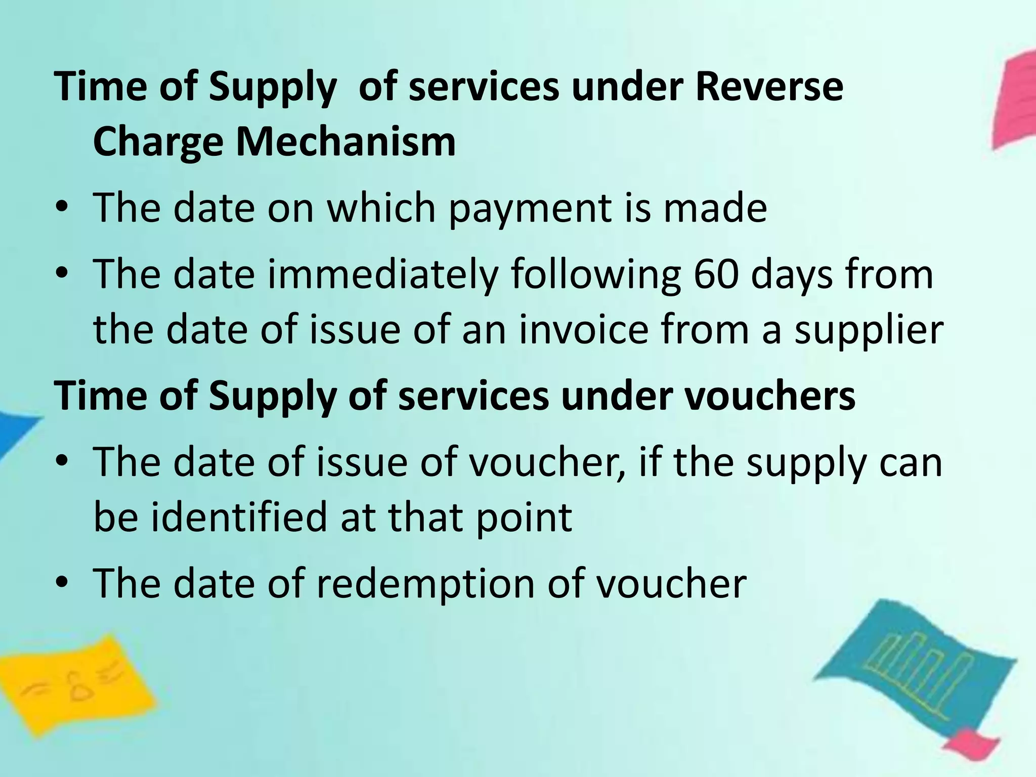 Time of Supply of services under Reverse
Charge Mechanism
• The date on which payment is made
• The date immediately following 60 days from
the date of issue of an invoice from a supplier
Time of Supply of services under vouchers
• The date of issue of voucher, if the supply can
be identified at that point
• The date of redemption of voucher
 