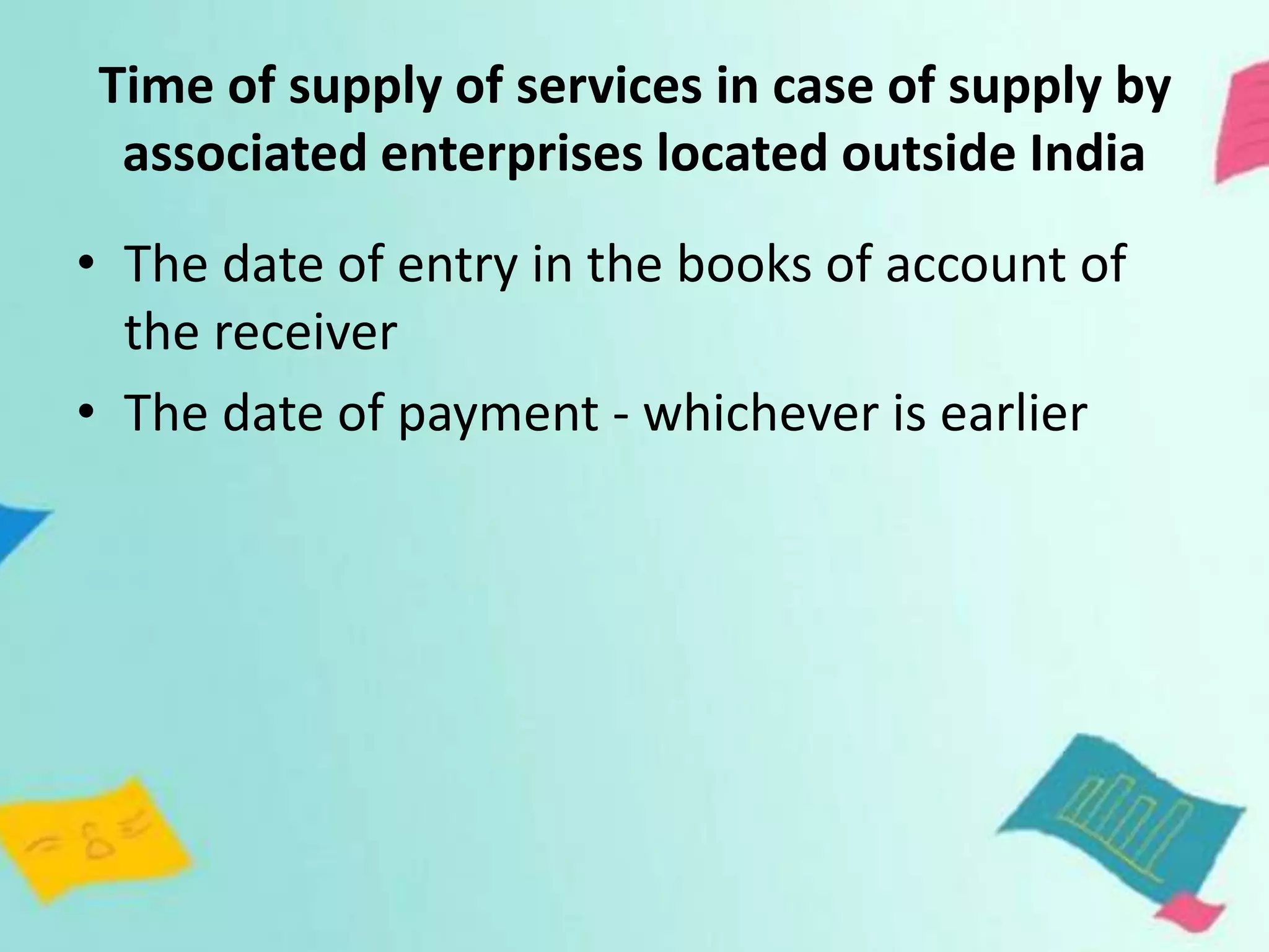 Time of supply of services in case of supply by
associated enterprises located outside India
• The date of entry in the books of account of
the receiver
• The date of payment - whichever is earlier
 