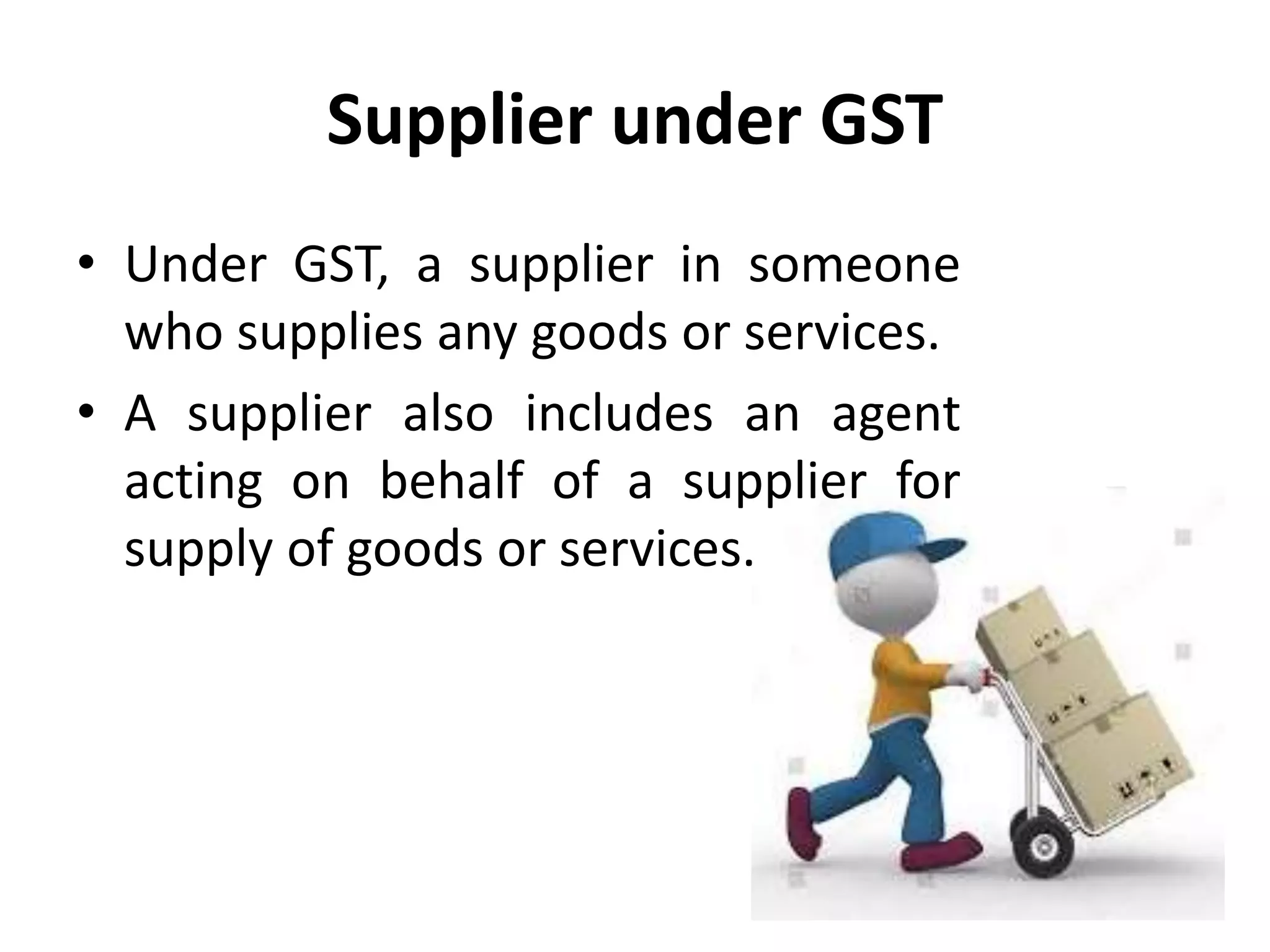 Supplier under GST
• Under GST, a supplier in someone
who supplies any goods or services.
• A supplier also includes an agent
acting on behalf of a supplier for
supply of goods or services.
 