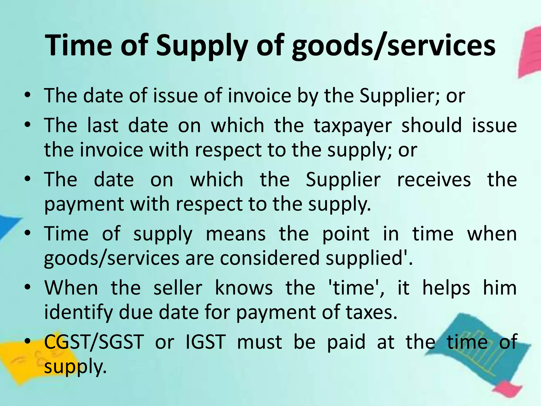Time of Supply of goods/services
• The date of issue of invoice by the Supplier; or
• The last date on which the taxpayer should issue
the invoice with respect to the supply; or
• The date on which the Supplier receives the
payment with respect to the supply.
• Time of supply means the point in time when
goods/services are considered supplied'.
• When the seller knows the 'time', it helps him
identify due date for payment of taxes.
• CGST/SGST or IGST must be paid at the time of
supply.
 