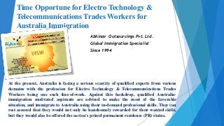 Time Opportune for Electro Technology &
Telecommunications Trades Workers for
Australia Immigration
Abhinav Outsourcings Pvt. Ltd.
Global Immigration Specialist
Since 1994
At the present, Australia is facing a serious scarcity of qualified experts from various
domains with the profession for Electro Technology & Telecommunications Trades
Workers being one such line-of-work. Against this backdrop, qualified Australia-
immigration motivated aspirants are advised to make the most of the favorable
situation, and immigrate to Australia using their in-demand professional skills. They can
rest assured that they would not only be handsomely rewarded for their wanted skills,
but they would also be offered the nation’s prized permanent residence (PR) status.
 