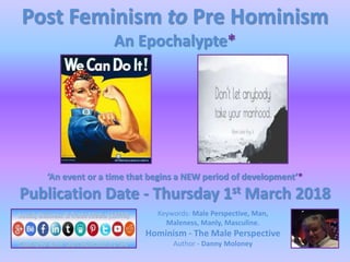 Post Feminism to Pre Hominism
An Epochalypte*
‘An event or a time that begins a NEW period of development’*
Publication Date - Thursday 1st March 2018
Keywords: Male Perspective, Man,
Maleness, Manly, Masculine.
Hominism - The Male Perspective
Author - Danny Moloney
 