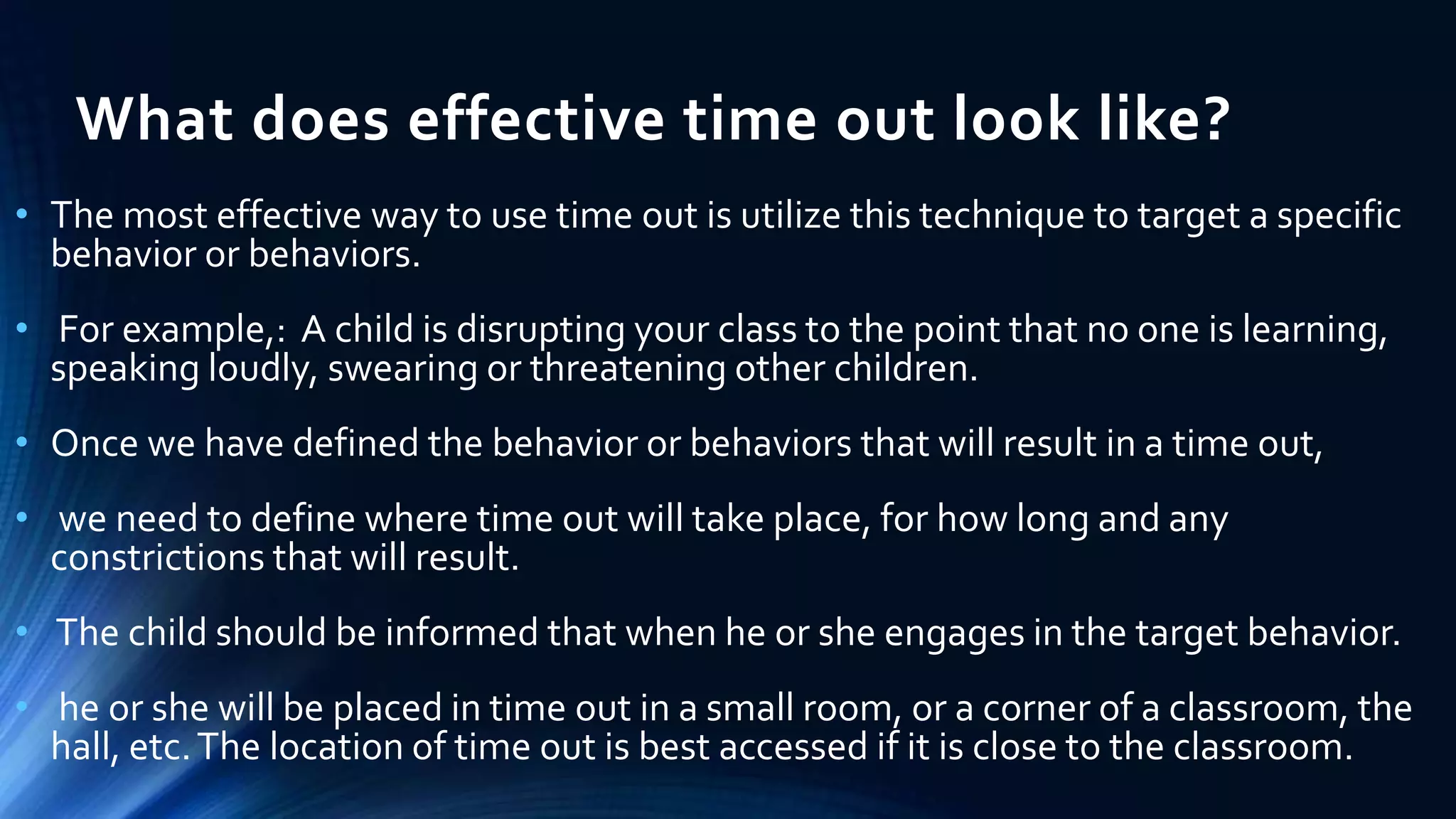 What does effective time out look like?
• The most effective way to use time out is utilize this technique to target a specific
behavior or behaviors.
• For example,: A child is disrupting your class to the point that no one is learning,
speaking loudly, swearing or threatening other children.
• Once we have defined the behavior or behaviors that will result in a time out,
• we need to define where time out will take place, for how long and any
constrictions that will result.
• The child should be informed that when he or she engages in the target behavior.
• he or she will be placed in time out in a small room, or a corner of a classroom, the
hall, etc.The location of time out is best accessed if it is close to the classroom.
 