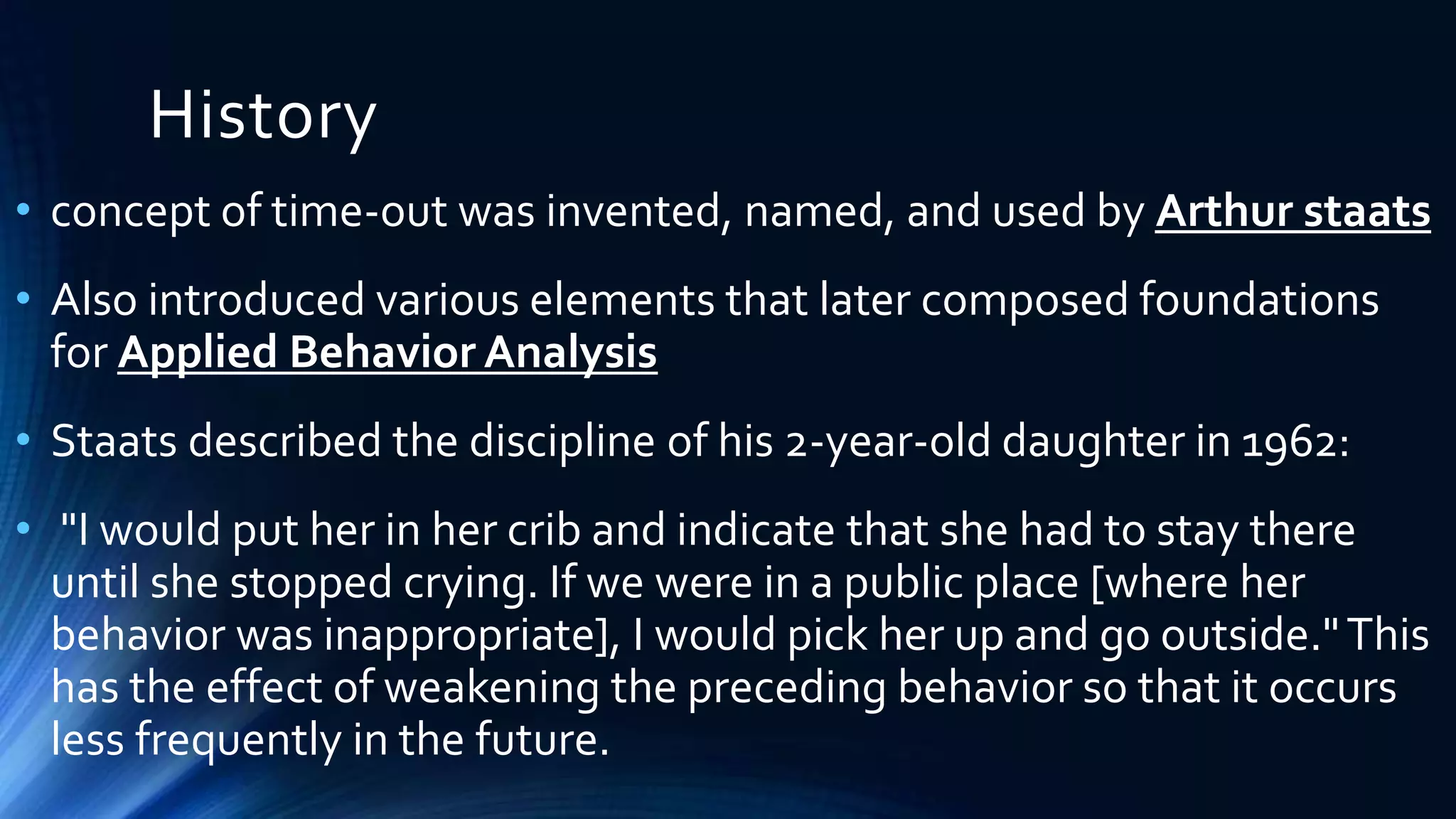 History
• concept of time-out was invented, named, and used by Arthur staats
• Also introduced various elements that later composed foundations
for Applied Behavior Analysis
• Staats described the discipline of his 2-year-old daughter in 1962:
• "I would put her in her crib and indicate that she had to stay there
until she stopped crying. If we were in a public place [where her
behavior was inappropriate], I would pick her up and go outside."This
has the effect of weakening the preceding behavior so that it occurs
less frequently in the future.
 