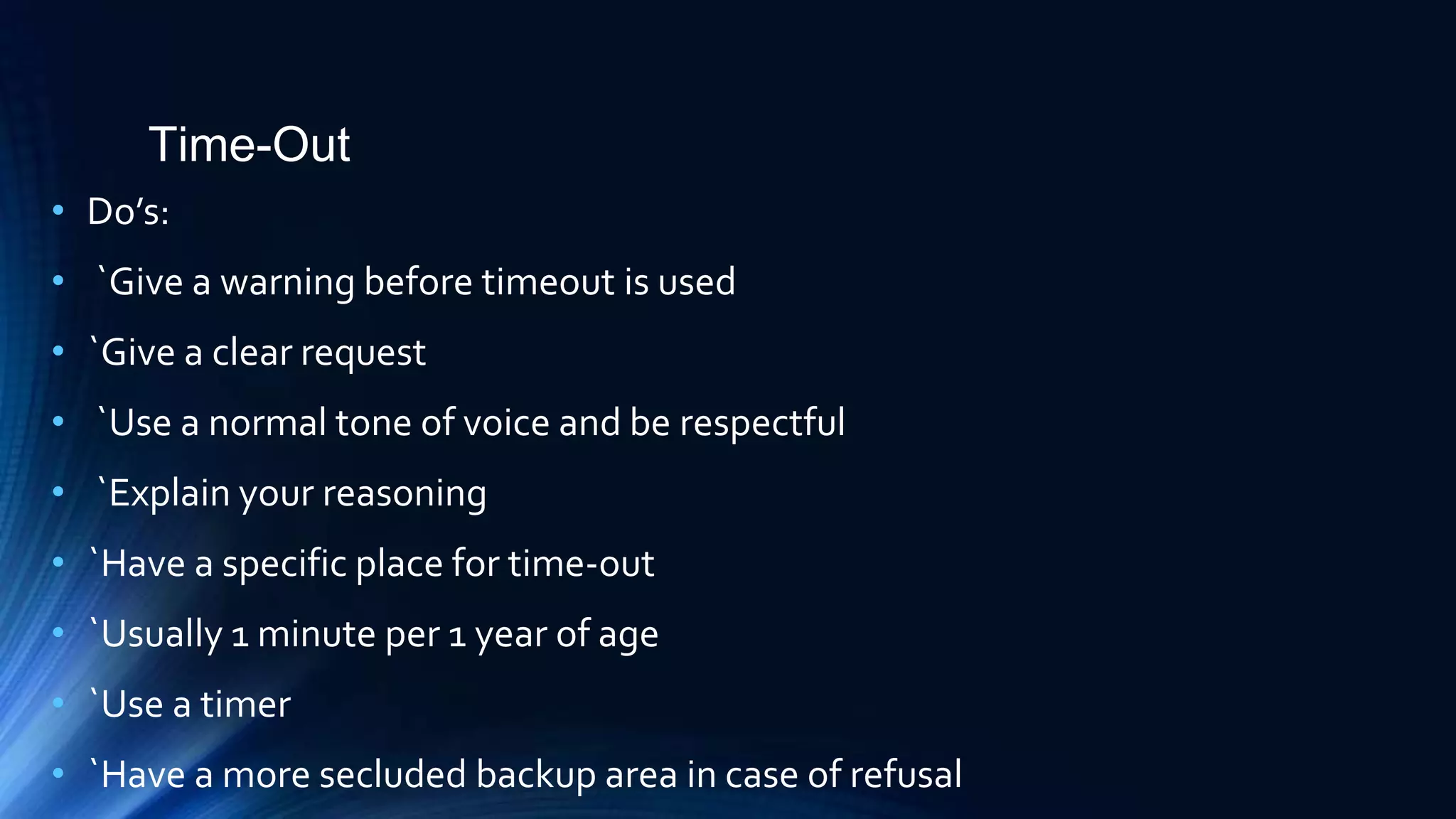 Time-Out
• Do’s:
• `Give a warning before timeout is used
• `Give a clear request
• `Use a normal tone of voice and be respectful
• `Explain your reasoning
• `Have a specific place for time-out
• `Usually 1 minute per 1 year of age
• `Use a timer
• `Have a more secluded backup area in case of refusal
 