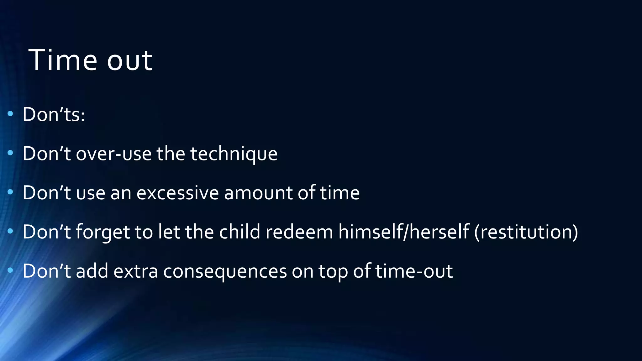 Time out
• Don’ts:
• Don’t over-use the technique
• Don’t use an excessive amount of time
• Don’t forget to let the child redeem himself/herself (restitution)
• Don’t add extra consequences on top of time-out
 