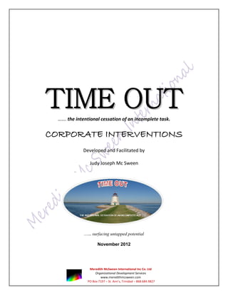 TIME OUT
  ……. the intentional cessation of an incomplete task.


CORPORATE INTERVENTIONS
             Developed and Facilitated by

                 Judy Joseph Mc Sween




              ….. surfacing untapped potential

                      November 2012




                Meredith McSween International Inc Co. Ltd
                    Organizational Development Services
                       www.meredithmcsween.com
               PO Box 7197 – St. Ann’s, Trinidad – 868.684.9827
 