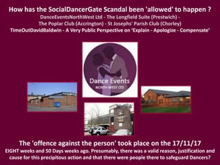 How has the SocialDancerGate Scandal been 'allowed' to happen ?
DanceEventsNorthWest Ltd - The Longfield Suite (Prestwich) -
The Poplar Club (Accrington) - St Josephs' Parish Club (Chorley)
TimeOutDavidBaldwin - A Very Public Perspective on ‘Explain - Apologize - Compensate’
The 'offence against the person' took place on the 17/11/17
EIGHT weeks and 50 Days weeks ago. Presumably, there was a valid reason, justification and
cause for this precipitous action and that there were people there to safeguard Dancers?
 