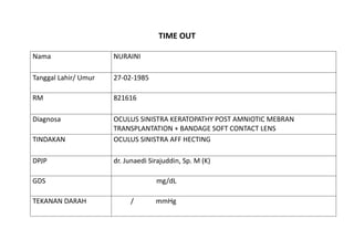 TIME OUT
Nama NURAINI
Tanggal Lahir/ Umur 27-02-1985
RM 821616
Diagnosa OCULUS SINISTRA KERATOPATHY POST AMNIOTIC MEBRAN
TRANSPLANTATION + BANDAGE SOFT CONTACT LENS
TINDAKAN OCULUS SINISTRA AFF HECTING
DPJP dr. Junaedi Sirajuddin, Sp. M (K)
GDS mg/dL
TEKANAN DARAH / mmHg
 