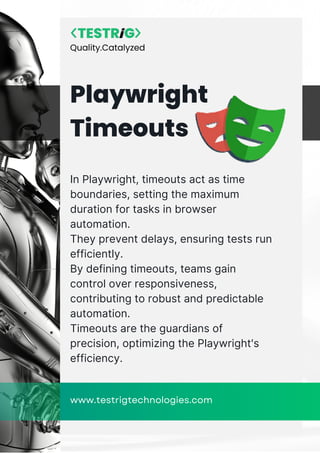 In Playwright, timeouts act as time
boundaries, setting the maximum
duration for tasks in browser
automation.
They prevent delays, ensuring tests run
efficiently.
By defining timeouts, teams gain
control over responsiveness,
contributing to robust and predictable
automation.
Timeouts are the guardians of
precision, optimizing the Playwright's
efficiency.
Playwright
Timeouts
www.testrigtechnologies.com
Quality.Catalyzed
 