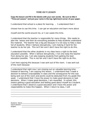 TIME OUT LESSON 
Copy the lesson and fill in the blanks with your own words. Be sure to title it 
“Time-out Lesson” and put your name in the top right-hand corner of your paper. 
I understand that school is a place for learning. . I understand that I 
choose how to use this time. I can get an education and learn more about 
myself and the world around me, or I can waste this time. 
I understand that the teacher is responsible for many things. She needs to 
plan the lesson and then do everything possible to help students understand 
the material. The teacher has a big job because it is not easy to help a class 
full of students. When I behave disruptively, I am making it hard for the 
teacher to do her job. This isn’t fair and I don’t have the right to do this. 
I understand that the other students in my class have a right to the best 
education possible. When I behave disruptively, I not only keep the teacher 
from doing her job, I am also keeping students from getting the best 
education possible. This is not fair and I don’t have the right to do this. 
I am here copying this because I was sent out of the room. I was sent out 
of the room because 
____________________________________________________________. 
I understand that right now I am missing out on valuable learning time. 
Instead of learning, I am copying this lesson. I understand that I made a 
decision to behave unacceptably in class and the consequence for this was 
being sent out of the room and points could be deducted from my grade this 
week. I understand that I have the power to make good decisions or bad 
decisions. When I make good decisions, I am rewarded. In school, this 
means getting a good education and feeling good about myself as a student. 
I understand that I deserve a good education and I have the power and 
responsibility to make this happen. When I return to class, I will 
_____________________________________________________________ 
_____________________________________________________________ 
_____________________________________________________________ 
_____________________________________________________________ 
Student’s Name:____________________________________ 
Year & Section :____________________________________ 
Subject: ____________________________________ 
 