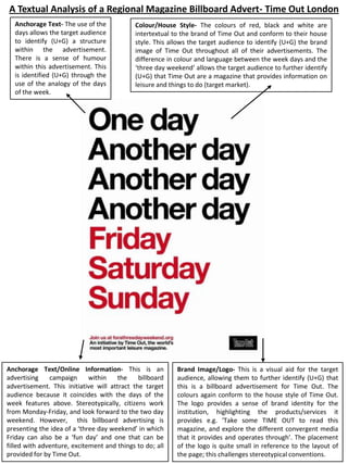 A Textual Analysis of a Regional Magazine Billboard Advert- Time Out London
Anchorage Text- The use of the
days allows the target audience
to identify (U+G) a structure
within the advertisement.
There is a sense of humour
within this advertisement. This
is identified (U+G) through the
use of the analogy of the days
of the week.

Colour/House Style- The colours of red, black and white are
intertextual to the brand of Time Out and conform to their house
style. This allows the target audience to identify (U+G) the brand
image of Time Out throughout all of their advertisements. The
difference in colour and language between the week days and the
‘three day weekend‘ allows the target audience to further identify
(U+G) that Time Out are a magazine that provides information on
leisure and things to do (target market).

Anchorage Text/Online Information- This is an
advertising
campaign
within
the
billboard
advertisement. This initiative will attract the target
audience because it coincides with the days of the
week features above. Stereotypically, citizens work
from Monday-Friday, and look forward to the two day
weekend. However, this billboard advertising is
presenting the idea of a ‘three day weekend’ in which
Friday can also be a ‘fun day’ and one that can be
filled with adventure, excitement and things to do; all
provided for by Time Out.

Brand Image/Logo- This is a visual aid for the target
audience, allowing them to further identify (U+G) that
this is a billboard advertisement for Time Out. The
colours again conform to the house style of Time Out.
The logo provides a sense of brand identity for the
institution, highlighting the products/services it
provides e.g. ‘Take some TIME OUT to read this
magazine, and explore the different convergent media
that it provides and operates through’. The placement
of the logo is quite small in reference to the layout of
the page; this challenges stereotypical conventions.

 