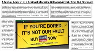 A Textual Analysis of a Regional Magazine Billboard Advert- Time Out Singapore
Anchorage Text- This billboard advert is simple and straight to the point. It is enticing the target
audience to consume the product because of the element of humour. ‘If you’re bored, its not our fault’.
This clearly indicates to the target audience that Time Out will be able to provide them with the
information (U+G) to be able to do things, whether it is visiting the latest new restaurants or visiting
historical landmarks. The use of this language represents the idea that Time Out are a friendly magazine
in terms of creating a sense of humour from the billboard advertisement. The target audience will be
enticed by this euphemism because initially it seems as though Time Out are trying to be rude.
However, when you delve more closely, you can see that they are marketing their product through a
humourous and memorable way.
Website- The website is
evidence of technological
convergence because the
target audience are able
to access and consume the
product via different
media platforms
e.g.
smartphone, tablet, laptop
, etc. It is a reference as to
where the audience can
purchase the magazine
from, whether it is a print
version or digital archive.
This website address ends
in ‘.com’, connoting that it
can be accessed globally
and therefore Time Out
are constantly expanding
their
audiences.
The
typography is conforming
to Time Out’s house style
and colour palette; black.

Colour- The colours used are intertextual to the brand of Time Out; white, black and red.
The use of yellow allows the information to be visually seen more clearly, and is a bright
colour. This billboard advertisement will instantly capture the attention of the target
audience because yellow is not a colour that is used on every day advertisements. It is a
quirky colour and will attract the target audience. Through further research I was able to
identify (U+G) that although the citizens of Singapore are within the audience of Time
Out, it is the tourists that are the target market and most likely to consume Time Out
Singapore. The use of black typography against a yellow background creates a visually
appealing billboard advertisement.

Logo- Time Out’s logo is iconic and intertextual
throughout the different regions that it
publishes in. I think this is important so
wherever you are in the world, the target
audience will be able to instantly identify (U+G)
the brand image of Time Out. For example, if a
citizen is England was to visit Singapore, they
would be able to access information (U+G)
instantly because they would identify (U+G) the
logo of Time Out and what they advertise and
are about. Logo’s are important to an
institution’s brand image because it is
intertextual and can be recognised globally, as
Time Out is. Stereotypically, the logo is often
the title of the magazine. Time Out conform to
this convention. The positioning of the logo has
been cleverly placed as an advertising strategy.
It is in between the words ‘BUY’ and ‘NOW’.
This will entice the target audience to be more
inclined to purchase it because of the
anchorage text.

 