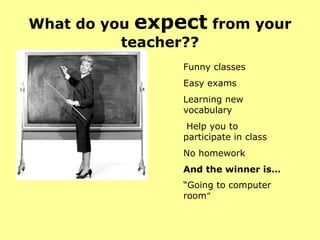 What do you  expect  from your teacher?? Funny classes  Easy exams Learning new vocabulary Help you to participate in class No homework And the winner is… “ Going to computer  room ” 