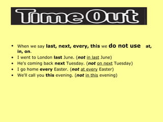 When we say  last, next, every, this  we  do not use  at, in, on . I went to London  last  June. ( not   in last  June)  He's coming back  next  Tuesday. ( not   on next  Tuesday)  I go home  every  Easter. ( not   at every  Easter)  We'll call you  this  evening. ( not   in this  evening)  