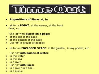 Prepositions of Place: at, in at  for a  POINT : at the corner, at the front  desk, etc.  Use 'at' with  places on a page: at the top of the page  at the bottom of the page  Use 'at' in groups of people: in  for an  ENCLOSED SPACE : in the garden , in my pocket, etc. Use 'in'  with bodies of water : in the water  in the sea  in a river  Use 'in'  with lines: in a row / in a line  in a queue  
