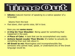 Idioms  (natural manner of speaking to a native speaker of a language) Idioms from the text Feel down, their spirits raise, fall in love. Here you are  some more: A Chip On Your Shoulder :  Being upset for something that happened in the past.  A  Piece of Cake :  A task that can be accomplished very easily. Actions Speak Louder Than Words:  It's better to actually do something than just talk about it.  All Greek to me:  Meaningless and incomprehensible like someone who cannot read, speak, or understand any of the Greek language would be.   