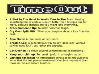 A Bird In The Hand Is Worth Two In The Bush:  Having something that is certain is much better than taking a risk for more, because chances are you might lose everything.  Crack Someone Up:  To make someone laugh. Cry Over Spilt Milk : When you complain about a loss from the past.  Blue Moon:  A rare event or occurance.   Break A Leg:  A superstitious way to say 'good luck' without saying 'good luck', but rather the opposite.  Get Over It:  To move beyond something that is bothering  . Keep your chin up : To remain joyful in a tough situation. Last but not least:  An introduction phrase to let the audience know that the last person mentioned is no less important than those introduced before him/her.  