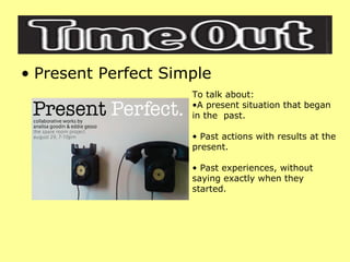 Present Perfect Simple To talk about: A present situation that began in the  past. Past actions with results at the present. Past experiences, without saying exactly when they started. 