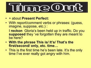 + about  Present Perfect: With report/comment verbs or phrases: (guess, imagine, suppose, etc.) : I  reckon  Gloria’s been held up in traffic. Do you  supposed  they ‘ve forgotten they are meant to be here? With the phrase This is/ It’s/ That’s the first/second/ only, etc. time… This is the first time he’s been late. It’s the only time I’ve ever really got angry with him. 